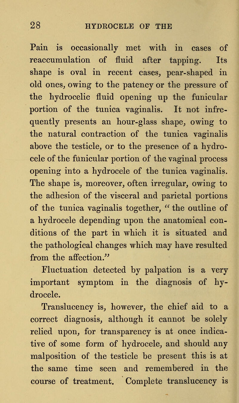 Pain is occasionally met with in cases of reaccumulation of fluid after tapping. Its shape is oval in recent cases, pear-shaped in old ones, owing to the patency or the pressure of the hydrocelic fluid opening up the funicular portion of the tunica vaginalis. It not infre- quently presents an hour-glass shape, owing to the natural contraction of the tunica vaginalis above the testicle, or to the presence of a hydro- cele of the funicular portion of the vaginal process opening into a hydrocele of the tunica vaginalis. The shape is, moreover, often irregular, owing to the adhesion of the visceral and parietal portions of the tunica vaginalis together,  the outline of a hydrocele depending upon the anatomical con- ditions of the part in which it is situated and the pathological changes which may have resulted from the affection. Fluctuation detected by palpation is a very important symptom in the diagnosis of hy- drocele. Translucency is, however, the chief aid to a correct diagnosis, although it cannot be solely relied upon, for transparency is at once indica- tive of some form of hydrocele, and should any malposition of the testicle be present this is at the same time seen and remembered in the course of treatment. Complete translucency is