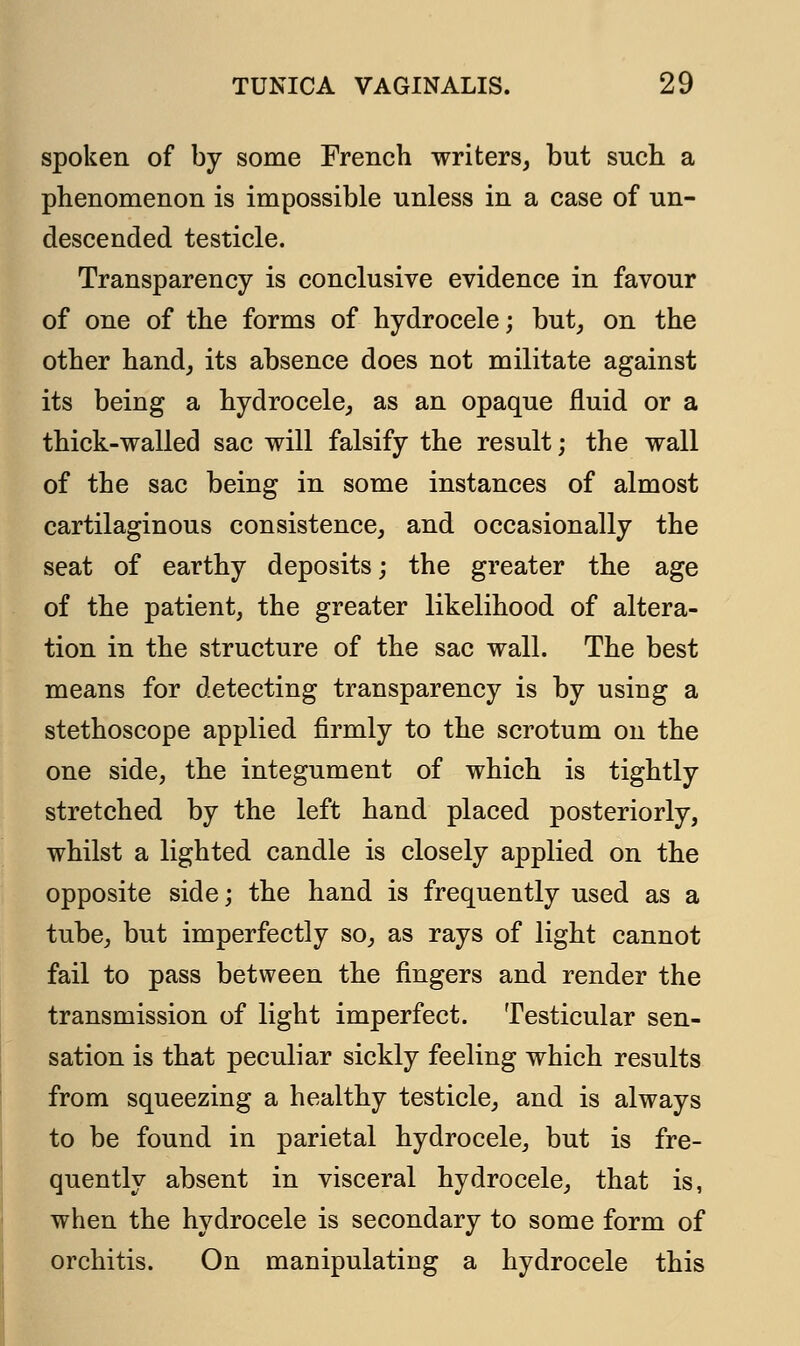 spoken of by some French writers, but such a phenomenon is impossible unless in a case of un- descended testicle. Transparency is conclusive evidence in favour of one of the forms of hydrocele; but, on the other hand, its absence does not militate against its being a hydrocele, as an opaque fluid or a thick-walled sac will falsify the result; the wall of the sac being in some instances of almost cartilaginous consistence, and occasionally the seat of earthy deposits; the greater the age of the patient, the greater likelihood of altera- tion in the structure of the sac wall. The best means for detecting transparency is by using a stethoscope applied firmly to the scrotum on the one side, the integument of which is tightly stretched by the left hand placed posteriorly, whilst a lighted candle is closely applied on the opposite side; the hand is frequently used as a tube, but imperfectly so, as rays of light cannot fail to pass between the fingers and render the transmission of light imperfect. Testicular sen- sation is that peculiar sickly feeling which results from squeezing a healthy testicle, and is always to be found in parietal hydrocele, but is fre- quently absent in visceral hydrocele, that is, when the hydrocele is secondary to some form of orchitis. On manipulating a hydrocele this