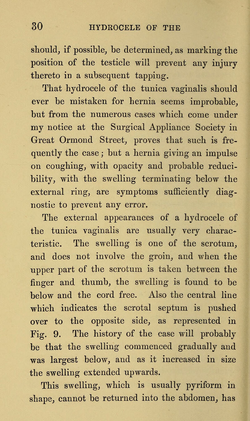 should, if possible, be determined, as marking the position of the testicle will prevent any injury thereto in a subsequent tapping. That hydrocele of the tunica vaginalis should ever be mistaken for hernia seems improbable, but from the numerous cases which come under my notice at the Surgical Appliance Society in Great Ormond Street, proves that such is fre- quently the case; but a hernia giving an impulse on coughing, with opacity and probable reduci- bility, with the swelling terminating below the external ring, are symptoms sufficiently diag- nostic to prevent any error. The external appearances of a hydrocele of the tunica vaginalis are usually very charac- teristic. The swelling is one of the scrotum, and does not involve the groin, and when the upper part of the scrotum is taken between the finger and thumb, the swelling is found to be below and the cord free. Also the central line which indicates the scrotal septum is pushed over to the opposite side, as represented in Fig. 9. The history of the case will probably be that the swelling commenced gradually and was largest below, and as it increased in size the swelling extended upwards. This swelling, which is usually pyriform in shape, cannot be returned into the abdomen, has