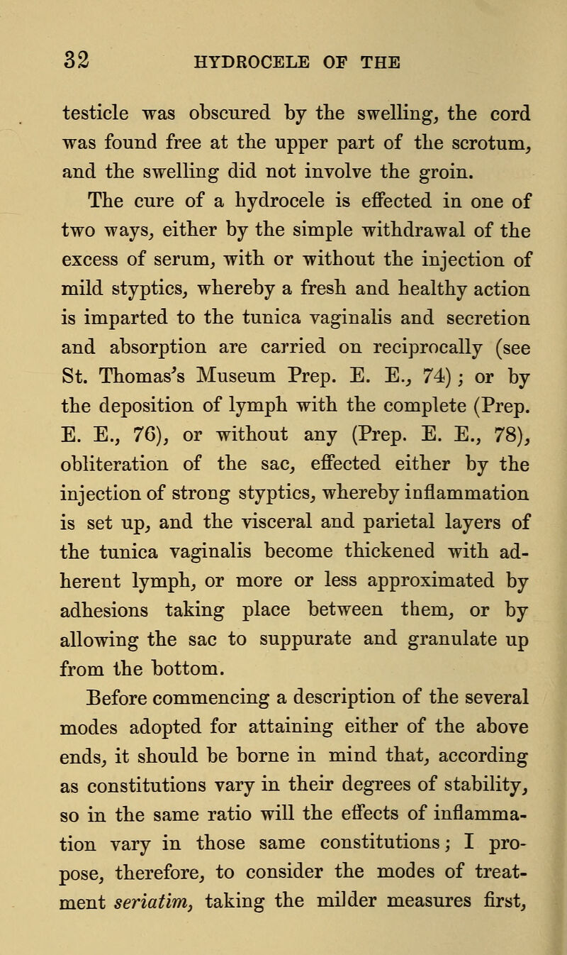 testicle was obscured by the swelling, the cord was found free at the upper part of tlie scrotum, and the swelling did not involve the groin. The cure of a hydrocele is effected in one of two ways, either by the simple withdrawal of the excess of serum, with or without the injection of mild styptics, whereby a fresh and healthy action is imparted to the tunica vaginalis and secretion and absorption are carried on reciprocally (see St. Thomas's Museum Prep. E. E., 74); or by the deposition of lymph with the complete (Prep. E. E., 76), or without any (Prep. E. E., 78), obliteration of the sac, effected either by the injection of strong styptics, whereby inflammation is set up, and the visceral and parietal layers of the tunica vaginalis become thickened with ad- herent lymph, or more or less approximated by adhesions taking place between them, or by allowing the sac to suppurate and granulate up from the bottom. Before commencing a description of the several modes adopted for attaining either of the above ends, it should be borne in mind that, according as constitutions vary in their degrees of stability, so in the same ratio will the effects of inflamma- tion vary in those same constitutions; I pro- pose, therefore, to consider the modes of treat- ment seriatim, taking the milder measures first,