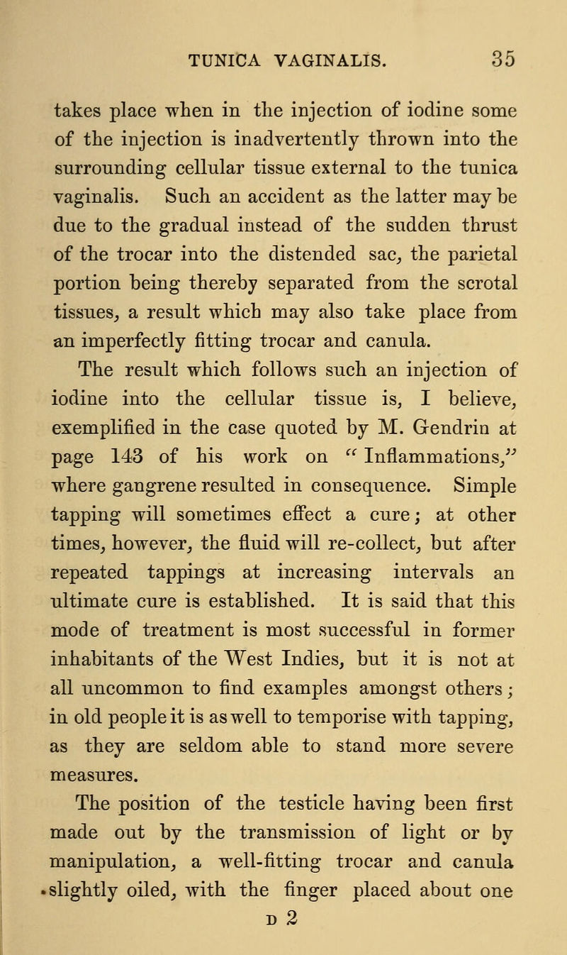 takes place when in the injection of iodine some of the injection is inadvertently thrown into the surrounding cellular tissue external to the tunica vaginalis. Such an accident as the latter may be due to the gradual instead of the sudden thrust of the trocar into the distended sac, the parietal portion being thereby separated from the scrotal tissues, a result which may also take place from an imperfectly fitting trocar and canula. The result which follows such an injection of iodine into the cellular tissue is, I believe, exemplified in the case quoted by M. Gendrin at page 143 of his work on  Inflammations/'' where gangrene resulted in consequence. Simple tapping will sometimes effect a cure; at other times, however, the fluid will re-collect, but after repeated tappings at increasing intervals an ultimate cure is established. It is said that this mode of treatment is most successful in former inhabitants of the West Indies, but it is not at all uncommon to find examples amongst others; in old people it is as well to temporise with tapping, as they are seldom able to stand more severe measures. The position of the testicle having been first made out by the transmission of light or by manipulation, a well-fitting trocar and canula slightly oiled, with the finger placed about one d 2