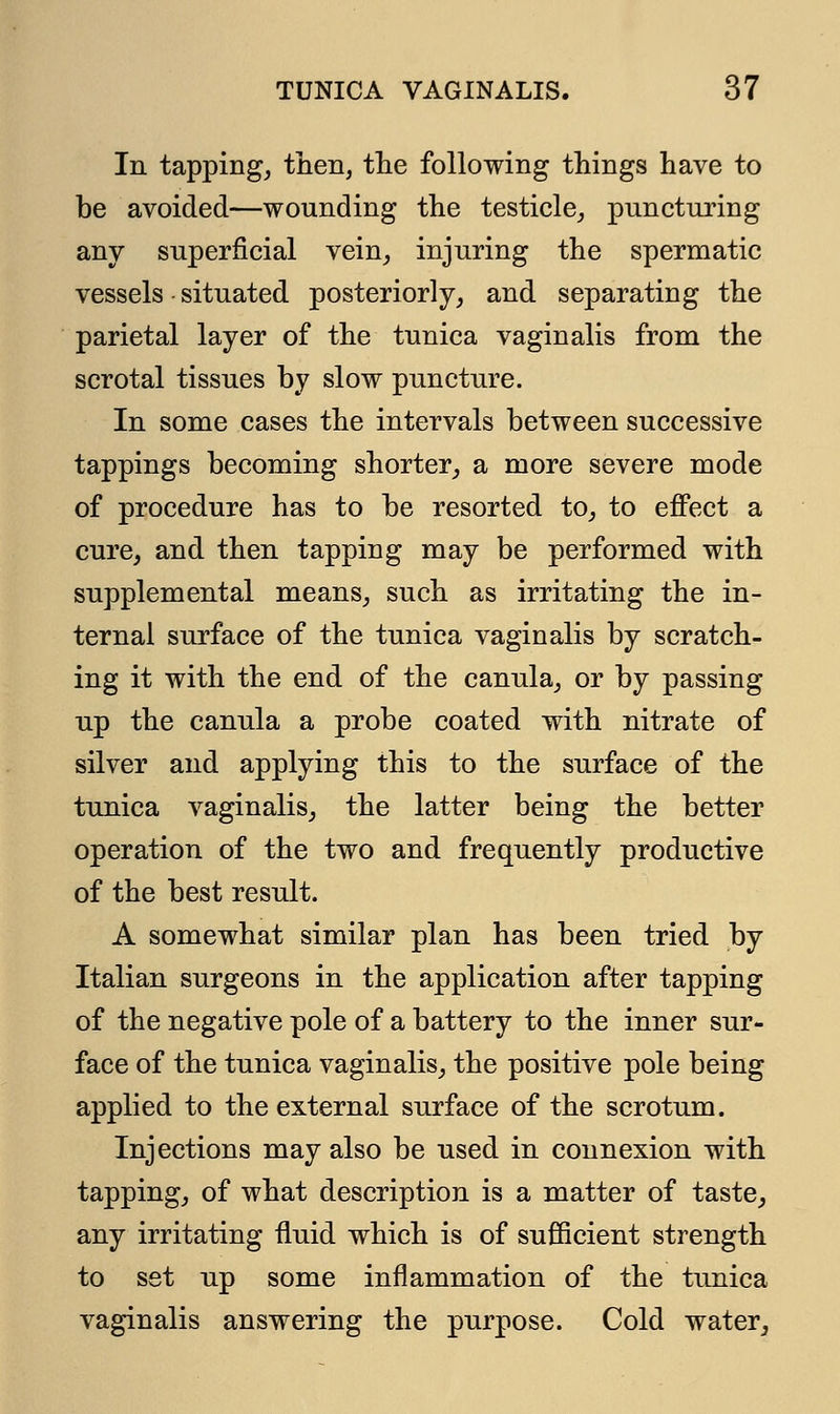 In tapping, then, the following things have to be avoided—wounding the testicle, puncturing any superficial vein, injuring the spermatic vessels situated posteriorly, and separating the parietal layer of the tunica vaginalis from the scrotal tissues by slow puncture. In some cases the intervals between successive tappings becoming shorter, a more severe mode of procedure has to be resorted to, to effect a cure, and then tapping may be performed with supplemental means, such as irritating the in- ternal surface of the tunica vaginalis by scratch- ing it with the end of the canula, or by passing up the canula a probe coated with nitrate of silver and applying this to the surface of the tunica vaginalis, the latter being the better operation of the two and frequently productive of the best result. A somewhat similar plan has been tried by Italian surgeons in the application after tapping of the negative pole of a battery to the inner sur- face of the tunica vaginalis, the positive pole being applied to the external surface of the scrotum. Injections may also be used in connexion with tapping, of what description is a matter of taste, any irritating fluid which is of sufficient strength to set up some inflammation of the tunica vaginalis answering the purpose. Cold water,