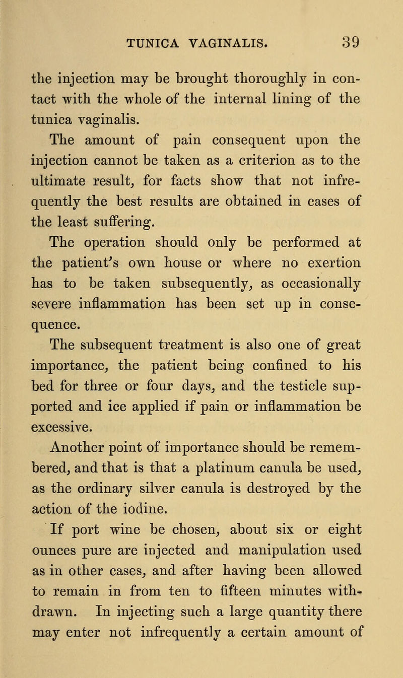 the injection may be brought thoroughly in con- tact with the whole of the internal lining of the tunica vaginalis. The amount of pain consequent upon the injection cannot be taken as a criterion as to the ultimate result, for facts show that not infre- quently the best results are obtained in cases of the least suffering. The operation should only be performed at the patient's own house or where no exertion has to be taken subsequently, as occasionally severe inflammation has been set up in conse- quence. The subsequent treatment is also one of great importance, the patient being confined to his bed for three or four days, and the testicle sup- ported and ice applied if pain or inflammation be excessive. Another point of importance should be remem- bered, and that is that a platinum canula be used, as the ordinary silver canula is destroyed by the action of the iodine. If port wine be chosen, about six or eight ounces pure are injected and manipulation used as in other cases, and after having been allowed to remain in from ten to fifteen minutes with- drawn. In injecting such a large quantity there may enter not infrequently a certain amount of