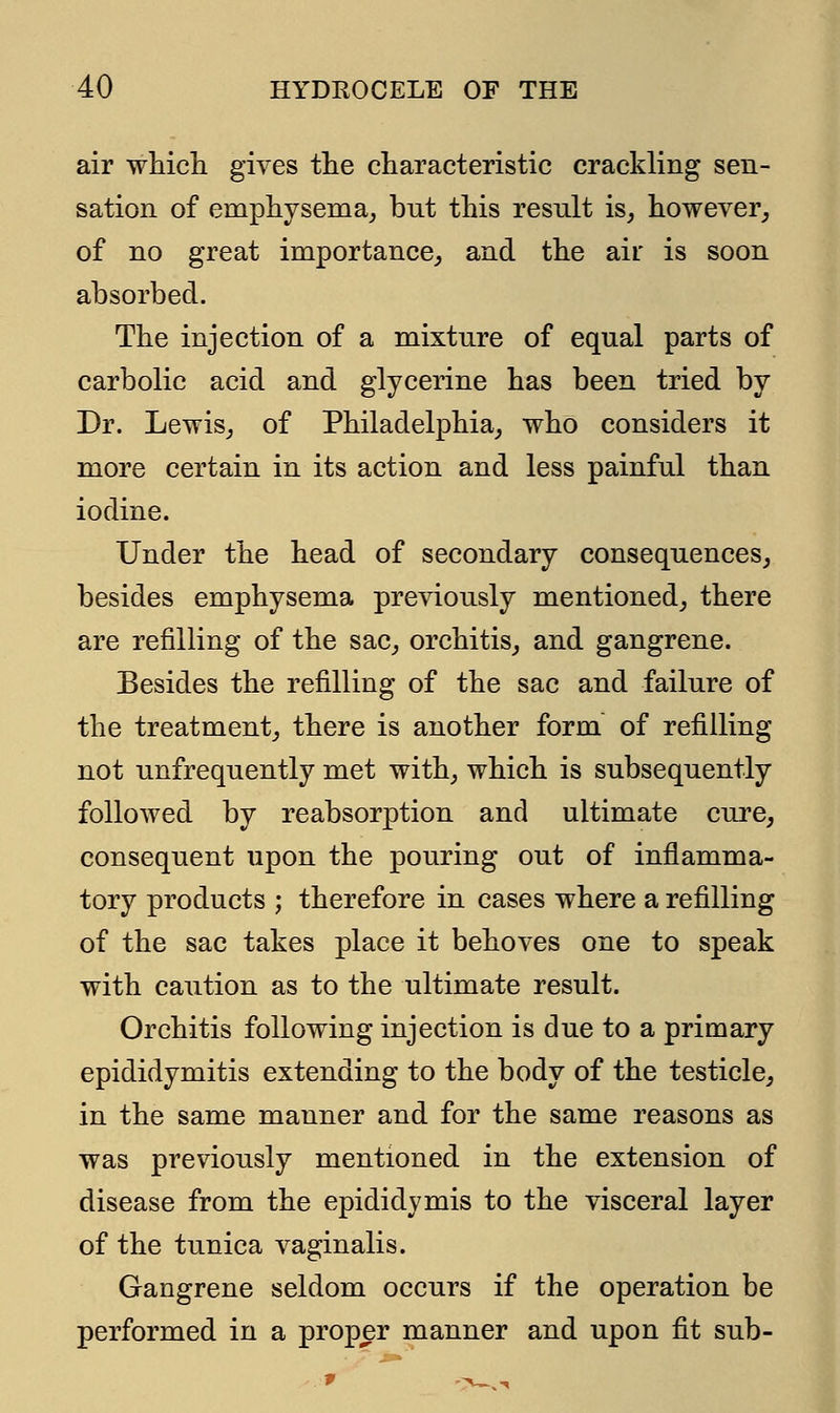 air which gives the characteristic crackling sen- sation of emphysema, bnt this resnlt is, however, of no great importance, and the air is soon absorbed. The injection of a mixtnre of eqnal parts of carbolic acid and glycerine has been tried by Dr. Lewis, of Philadelphia, who considers it more certain in its action and less painful than iodine. Under the head of secondary consequences, besides emphysema previously mentioned, there are refilling of the sac, orchitis, and gangrene. Besides the refilling of the sac and failure of the treatment, there is another form of refilling not unfrequently met with, which is subsequently followed by re absorption and ultimate cure, consequent upon the pouring out of inflamma- tory products ; therefore in cases where a refilling of the sac takes place it behoves one to speak with caution as to the ultimate result. Orchitis following injection is due to a primary epididymitis extending to the body of the testicle, in the same manner and for the same reasons as was previously mentioned in the extension of disease from the epididymis to the visceral layer of the tunica vaginalis. Gangrene seldom occurs if the operation be performed in a proper manner and upon fit sub-