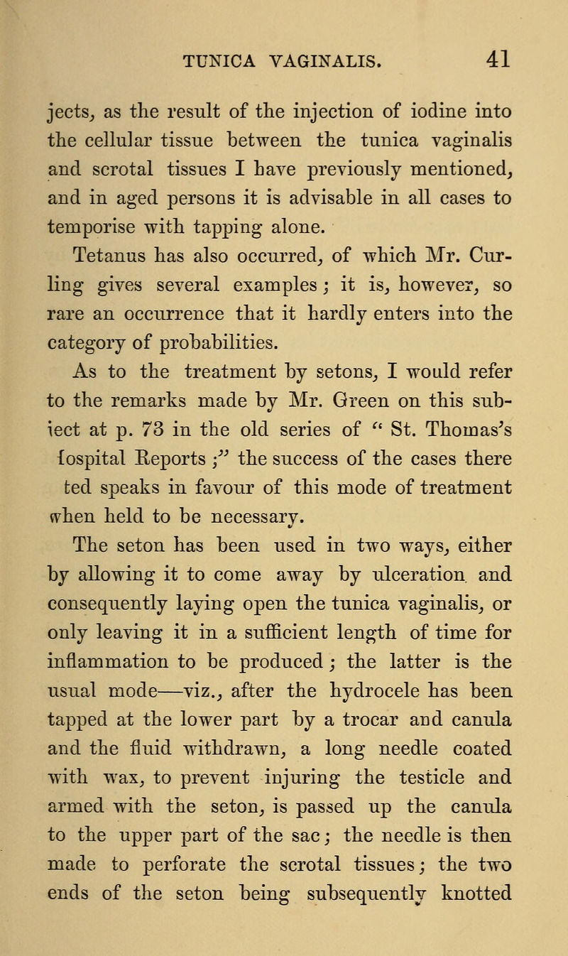 jects, as the result of the injection of iodine into the cellular tissue between the tunica vaginalis and scrotal tissues I have previously mentioned, and in aged persons it is advisable in all cases to temporise with tapping alone. Tetanus has also occurred, of which Mr. Cur- ling gives several examples ; it is, however, so rare an occurrence that it hardly enters into the category of probabilities. As to the treatment by setons, I would refer to the remarks made by Mr. Green on this sub- iect at p. 73 in the old series of  St. Thomas's fospital Reports - the success of the cases there ted speaks in favour of this mode of treatment when held to be necessary. The seton has been used in two ways, either by allowing it to come away by ulceration, and consequently laying open the tunica vaginalis, or only leaving it in a sufficient length of time for inflammation to be produced; the latter is the usual mode—viz., after the hydrocele has been tapped at the lower part by a trocar and canula and the fluid withdrawn, a long needle coated with wax, to prevent injuring the testicle and armed with the seton, is passed up the canula to the upper part of the sac; the needle is then made to perforate the scrotal tissues; the two ends of the seton being subsequently knotted