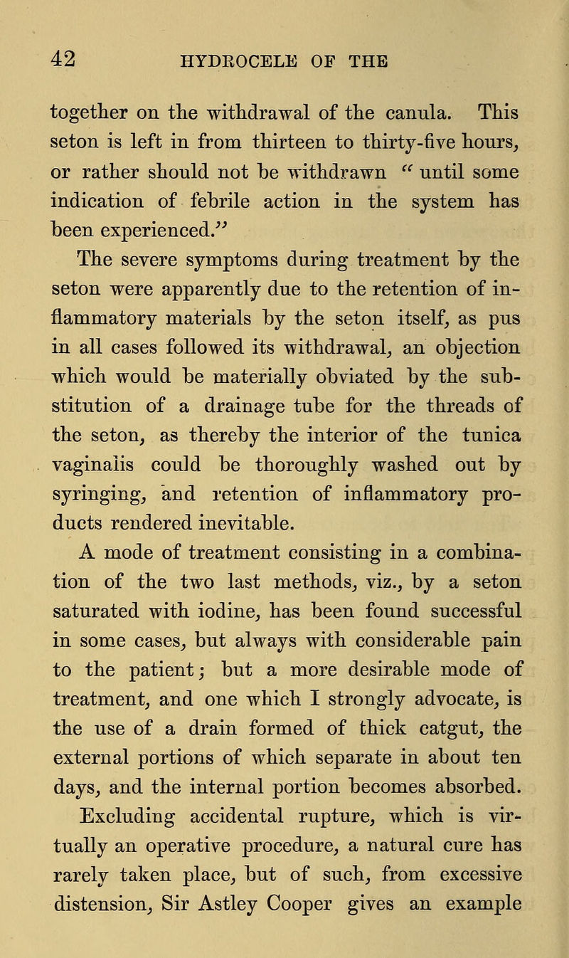 together on the withdrawal of the canula. This seton is left in from thirteen to thirty-five hours, or rather should not be withdrawn  until some indication of febrile action in the system has been experienced. The severe symptoms during treatment by the seton were apparently due to the retention of in- flammatory materials by the seton itself, as pus in all cases followed its withdrawal, an objection which would be materially obviated by the sub- stitution of a drainage tube for the threads of the seton, as thereby the interior of the tuuica vaginalis could be thoroughly washed out by syringing, and retention of inflammatory pro- ducts rendered inevitable. A mode of treatment consisting in a combina- tion of the two last methods, viz., by a seton saturated with iodine, has been found successful in some cases, but always with considerable pain to the patient; but a more desirable mode of treatment, and one which I strongly advocate, is the use of a drain formed of thick catgut, the external portions of which separate in about ten days, and the internal portion becomes absorbed. Excluding accidental rupture, which is vir- tually an operative procedure, a natural cure has rarely taken place, but of such, from excessive distension, Sir Astley Cooper gives an example