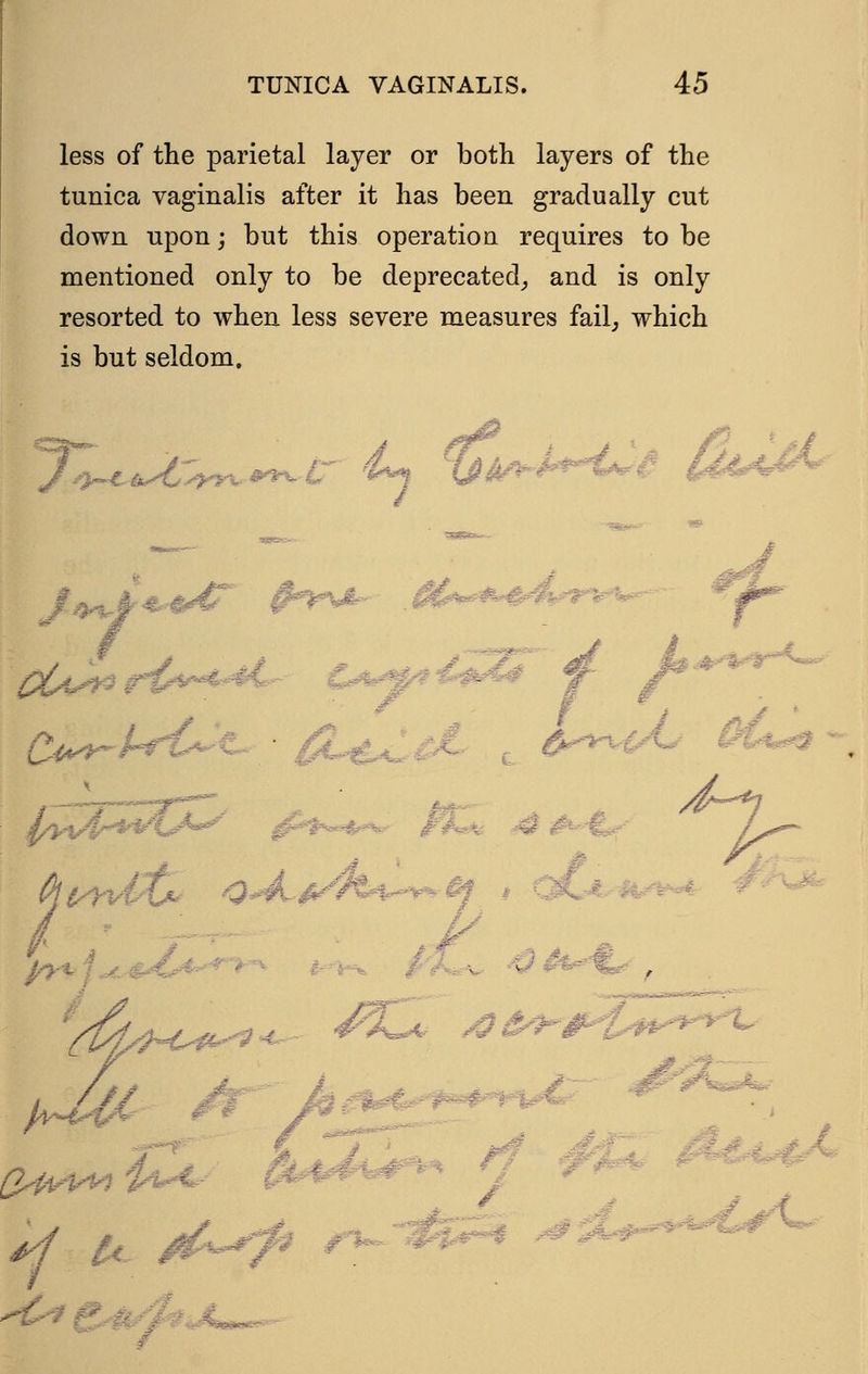 less of the parietal layer or both layers of the tunica vaginalis after it has been gradually cut down upon; but this operation requires to be mentioned only to be deprecated, and is only resorted to when less severe measures fail, which is but seldom. /,,.„ .i ..--.4 :'■:■■•: '■ --:-.'■■■•■■•■■: 'f 4 ■ - '•