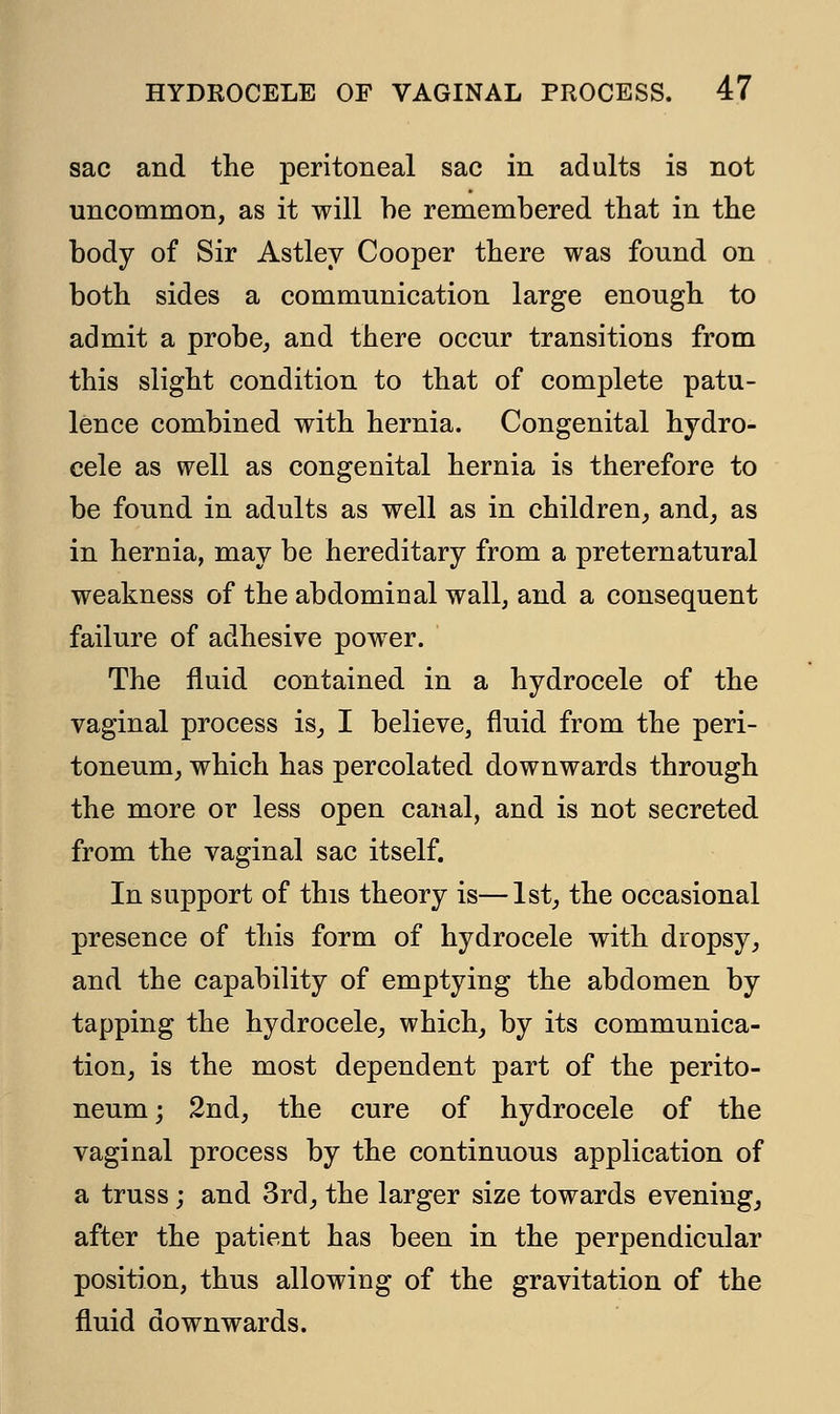 sac and the peritoneal sac in adults is not uncommon, as it will be remembered that in the body of Sir Astley Cooper there was found on both sides a communication large enough to admit a probe, and there occur transitions from this slight condition to that of complete patu- lence combined with hernia. Congenital hydro- cele as well as congenital hernia is therefore to be found in adults as well as in children, and, as in hernia, may be hereditary from a preternatural weakness of the abdominal wall, and a consequent failure of adhesive power. The fluid contained in a hydrocele of the vaginal process is, I believe, fluid from the peri- toneum, which has percolated downwards through the more or less open canal, and is not secreted from the vaginal sac itself. In support of this theory is—1st, the occasional presence of this form of hydrocele with dropsy, and the capability of emptying the abdomen by tapping the hydrocele, which, by its communica- tion, is the most dependent part of the perito- neum ; 2nd, the cure of hydrocele of the vaginal process by the continuous application of a truss; and 3rd, the larger size towards evening, after the patient has been in the perpendicular position, thus allowing of the gravitation of the fluid downwards.