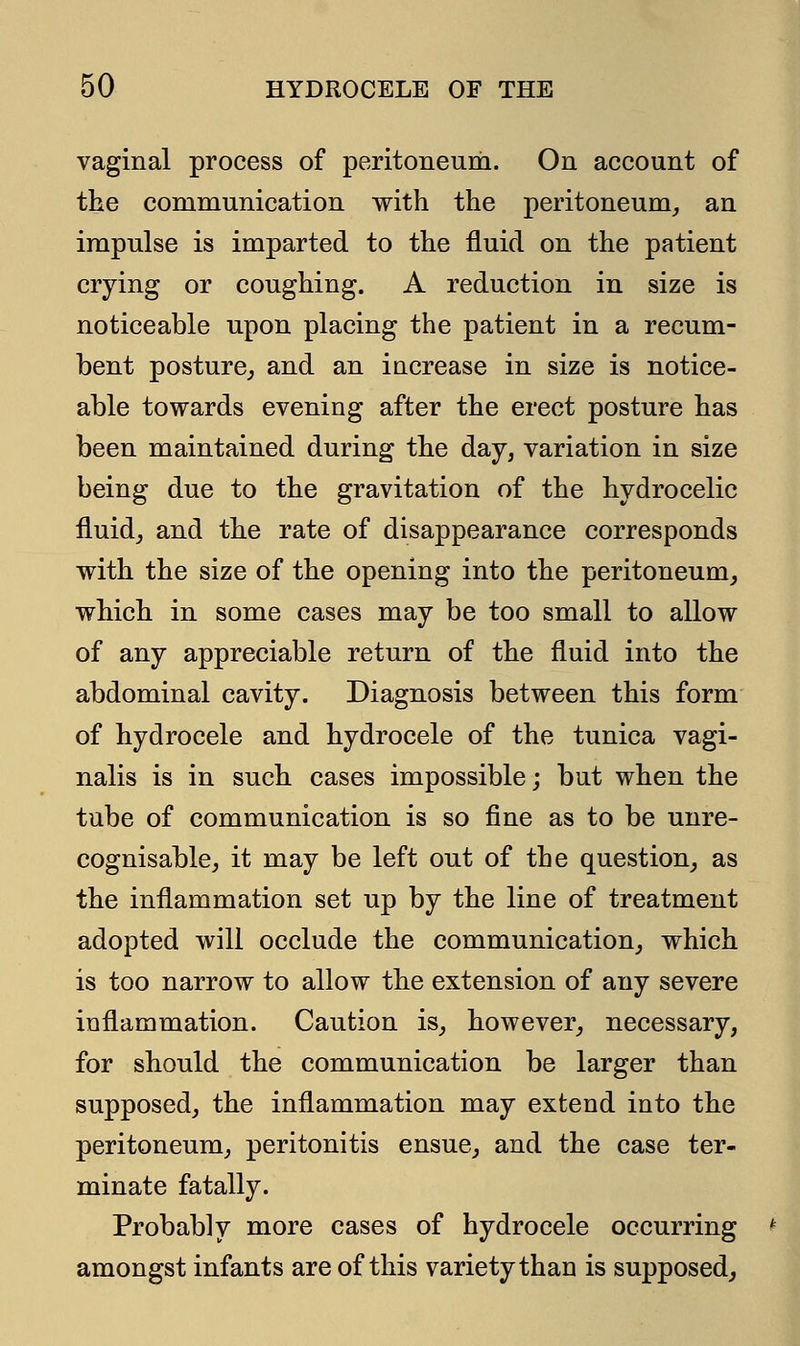 vaginal process of peritoneum. On account of the communication with the peritoneum, an impulse is imparted to the fluid on the patient crying or coughing. A reduction in size is noticeable upon placing the patient in a recum- bent posture, and an increase in size is notice- able towards evening after the erect posture has been maintained during the day, variation in size being due to the gravitation of the hydrocelic fluid, and the rate of disappearance corresponds with the size of the opening into the peritoneum, which in some cases may be too small to allow of any appreciable return of the fluid into the abdominal cavity. Diagnosis between this form of hydrocele and hydrocele of the tunica vagi- nalis is in such cases impossible; but when the tube of communication is so fine as to be unre- cognisable, it may be left out of the question, as the inflammation set up by the line of treatment adopted will occlude the communication, which is too narrow to allow the extension of any severe inflammation. Caution is, however, necessary, for should the communication be larger than supposed, the inflammation may extend into the peritoneum, peritonitis ensue, and the case ter- minate fatally. Probably more cases of hydrocele occurring amongst infants are of this variety than is supposed,
