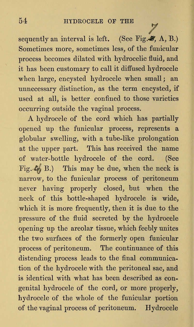 sequently an interval is left. (See Fig.^ A, B.) Sometimes more,, sometimes less, of the funicular process becomes dilated with hydrocelic fluid, and it has been customary to call it diffused hydrocele when large, encysted hydrocele when small; an unnecessary distinction, as the term encysted, if used at all, is better confined to those varieties occurring outside the vaginal process. A hydrocele of the cord which has partially opened up the funicular process, represents a globular swelling, with a tube-like prolongation at the upper part. This has received the name of water-bottle hydrocele of the cord. (See Fig.^& B.) This may be due, when the neck is narrow, to the funicular process of peritoneum never having properly closed, but when the neck of this bottle-shaped hydrocele is wide, which it is more frequently, then it is due to the pressure of the fluid secreted by the hydrocele opening up the areolar tissue, which feebly unites the two surfaces of the formerly open funicular process of peritoneum. The continuance of this distending process leads to the final communica- tion of the hydrocele with the peritoneal sac, and is identical with what has been described as con- genital hydrocele of the cord, or more properly, hydrocele of the whole of the funicular portion of the vaginal process of peritoneum. Hydrocele