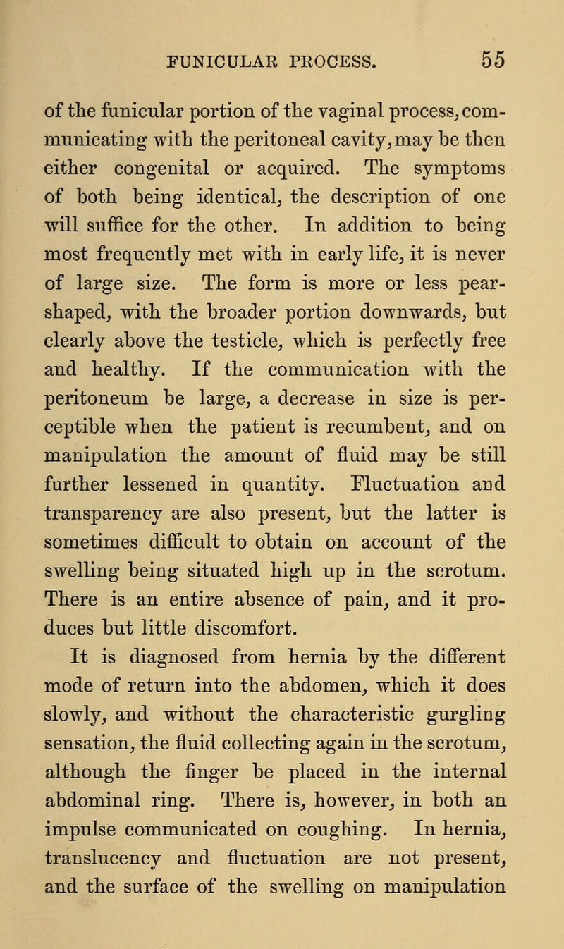 of the funicular portion of the vaginal process, com- municating with the peritoneal cavity, may be then either congenital or acquired. The symptoms of both being identical, the description of one will suffice for the other. In addition to being most frequently met with in early life, it is never of large size. The form is more or less pear- shaped, with the broader portion downwards, but clearly above the testicle, which is perfectly free and healthy. If the communication with the peritoneum be large, a decrease in size is per- ceptible when the patient is recumbent, and on manipulation the amount of fluid may be still further lessened in quantity. Fluctuation and transparency are also present, but the latter is sometimes difficult to obtain on account of the swelling being situated high up in the scrotum. There is an entire absence of pain, and it pro- duces but little discomfort. It is diagnosed from hernia by the different mode of return into the abdomen, which it does slowly, and without the characteristic gurgling sensation, the fluid collecting again in the scrotum, although the finger be placed in the internal abdominal ring. There is, however, in both an impulse communicated on coughing. In hernia, translucency and fluctuation are not present, and the surface of the swelling on manipulation