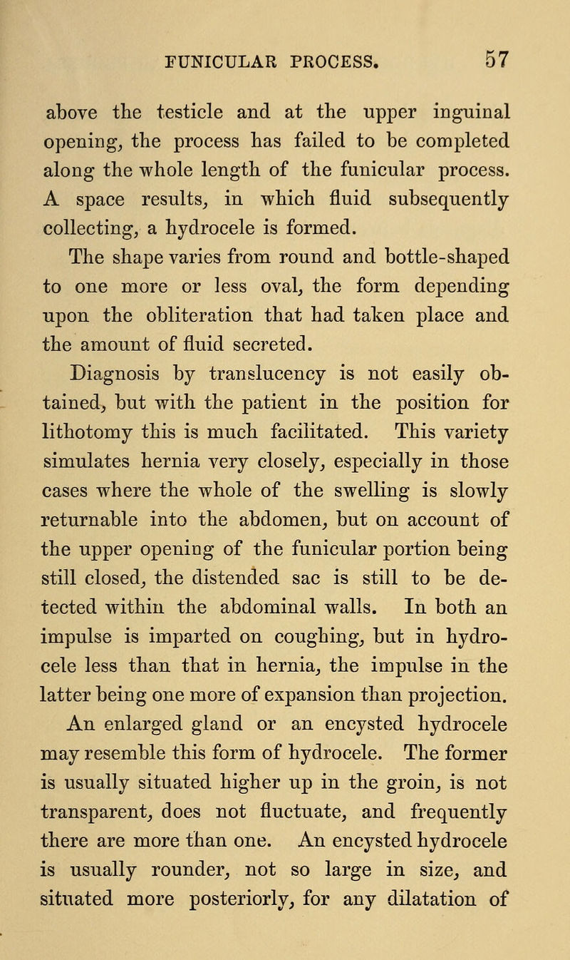 above the testicle and at the upper inguinal opening, the process has failed to be completed along the whole length of the funicular process. A space results, in which fluid subsequently- collecting, a hydrocele is formed. The shape varies from round and bottle-shaped to one more or less oval, the form depending upon the obliteration that had taken place and the amount of fluid secreted. Diagnosis by translucency is not easily ob- tained, but with the patient in the position for lithotomy this is much facilitated. This variety simulates hernia very closely, especially in those cases where the whole of the swelling is slowly returnable into the abdomen, but on account of the upper opening of the funicular portion being still closed, the distended sac is still to be de- tected within the abdominal walls. In both an impulse is imparted on coughing, but in hydro- cele less than that in hernia, the impulse in the latter being one more of expansion than projection. An enlarged gland or an encysted hydrocele may resemble this form of hydrocele. The former is usually situated higher up in the groin, is not transparent, does not fluctuate, and frequently there are more than one. An encysted hydrocele is usually rounder, not so large in size, and situated more posteriorly, for any dilatation of