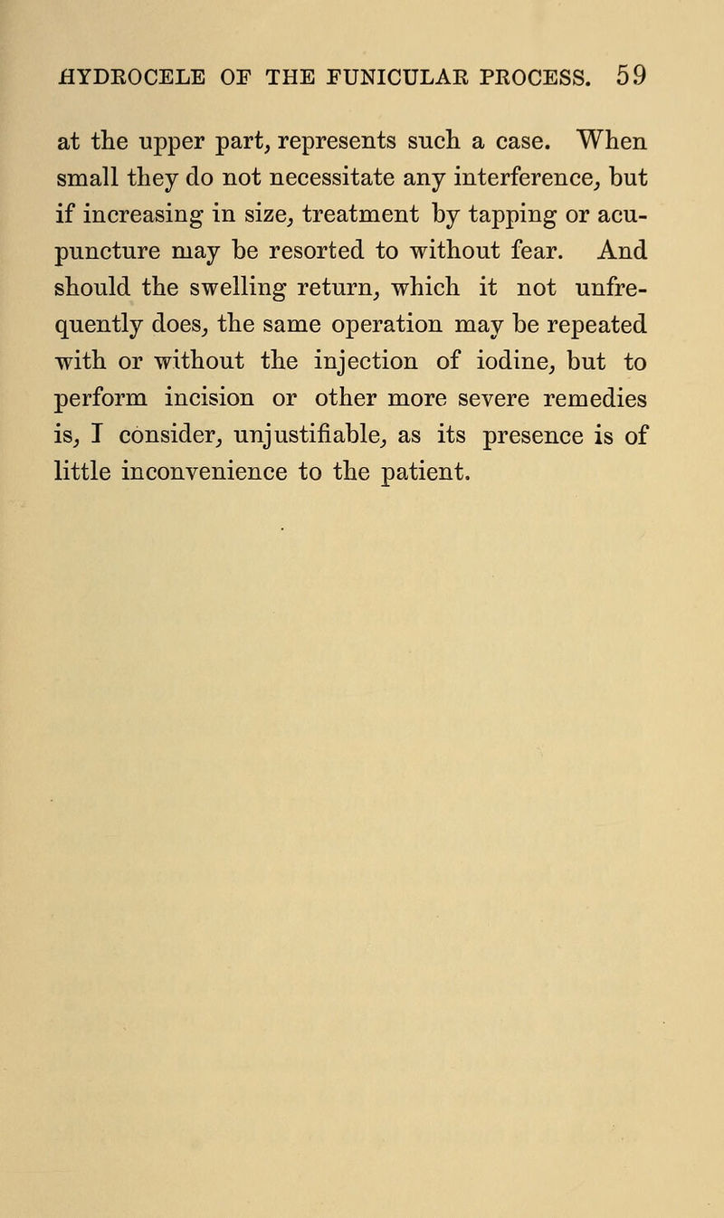 at the upper part, represents such a case. When small they do not necessitate any interference, but if increasing in size, treatment by tapping or acu- puncture may be resorted to without fear. And should the swelling return, which it not unfre- quently does, the same operation may be repeated with or without the injection of iodine, but to perform incision or other more severe remedies is, I consider, unjustifiable, as its presence is of little inconvenience to the patient.