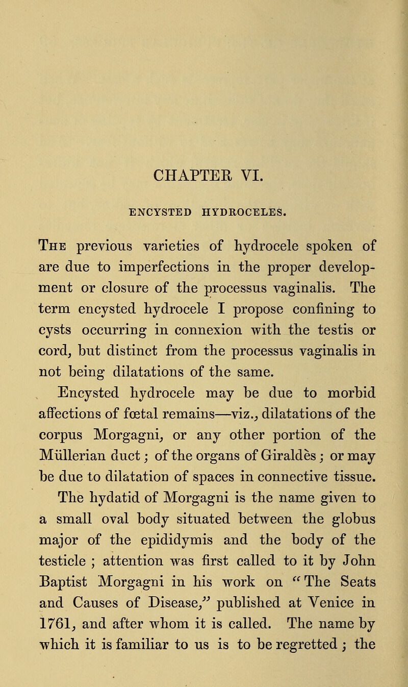 CHAPTER VI. ENCYSTED HYDROCELES. The previous varieties of hydrocele spoken of are due to imperfections in the proper develop- ment or closure of the processus vaginalis. The term encysted hydrocele I propose confining to cysts occurring in connexion with the testis or cord, but distinct from the processus vaginalis in not being dilatations of the same. Encysted hydrocele may be due to morbid affections of foetal remains—viz., dilatations of the corpus Morgagni, or any other portion of the Mullerian duct; of the organs of Giraldes; or may be due to dilatation of spaces in connective tissue. The hydatid of Morgagni is the name given to a small oval body situated between the globus major of the epididymis and the body of the testicle ; attention was first called to it by John Baptist Morgagni in his work on The Seats and Causes of Disease/'' published at Venice in 1761, and after whom it is called. The name by which it is familiar to us is to be regretted ; the