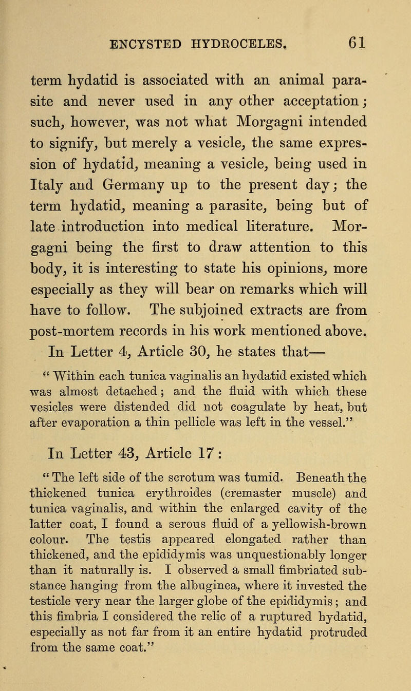 term hydatid is associated with an animal para- site and never nsed in any other acceptation; such, however, was not what Morgagni intended to signify, but merely a vesicle, the same expres- sion of hydatid, meaning a vesicle, being used in Italy and Germany up to the present day; the term hydatid, meaning a parasite, being but of late introduction into medical literature. Mor- gagni being the first to draw attention to this body, it is interesting to state his opinions, more especially as they will bear on remarks which will have to follow. The subjoined extracts are from post-mortem records in his work mentioned above. In Letter 4, Article 30, he states that—  Within each tunica vaginalis an hydatid existed which was almost detached; and the fluid with which these vesicles were distended did not coagulate by heat, but after evaporation a thin pellicle was left in the vessel. In Letter 43, Article 17:  The left side of the scrotum was tumid. Beneath the thickened tunica erythroides (cremaster muscle) and tunica vaginalis, and within the enlarged cavity of the latter coat, I found a serous fluid of a yellowish-brown colour. The testis appeared elongated rather than thickened, and the epididymis was unquestionably longer than it naturally is. I observed a small fimbriated sub- stance hanging from the albuginea, where it invested the testicle very near the larger globe of the epididymis; and this fimbria I considered the relic of a ruptured hydatid, especially as not far from it an entire hydatid protruded from the same coat.