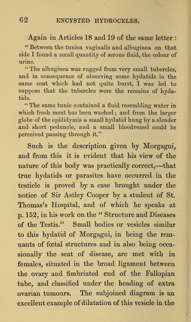 Again in Articles 18 and 19 of the same letter :  Between the tunica vaginalis and albuginea on that side I found a small quantity of serous fluid, the colour of urine.  The albuginea was rugged from very small tubercles, and in consequence of observing some hydatids in the same coat which had not quite burst, I was led to suppose that the tubercles were the remains of hyda- tids.  The same tunic contained a fluid resembling water in which fresh meat has been washed; and from the larger globe of the epididymis a small hydatid hung by a slender and short peduncle, and a small bloodvessel could be perceived passing through it. Such is the description given by Morgagni, and from this it is evident that his view of the nature of this body was practically correct,—that true hydatids or parasites have occurred in the testicle is proved by a case brought under the notice of Sir Astley Cooper by a student of St. Thomas's Hospital, and of which he speaks at p. 152, in his work on the  Structure and Diseases of the Testis. Small bodies or vesicles similar to this hydatid of Morgagni, in being the rem- nants of foetal structures and in also being occa- sionally the seat of disease, are met with in females, situated in the broad ligament between the ovary and fimbriated end of the Fallopian tube, and classified under the heading of extra ovarian tumours. The subjoined diagram is an excellent example of dilatation of this vesicle in the