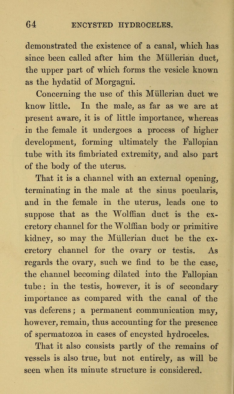 demonstrated the existence of a canal, which has since been called after him the Miillerian duct, the upper part of which forms the vesicle known as the hydatid of Morgagni. Concerning the use of this Miillerian duct we know little. In the male, as far as we are at present aware, it is of little importance, whereas in the female it undergoes a process of higher development, forming ultimately the Fallopian tube with its fimbriated extremity, and also part of the body of the uterus. That it is a channel with an external opening, terminating in the male at the sinus pocularis, and in the female in the uterus, leads one to suppose that as the Wolffian duct is the ex- cretory channel for the Wolffian body or primitive kidney, so may the Miillerian duct be the ex- cretory channel for the ovary or testis. As regards the ovary, such we find to be the case, the channel becoming dilated into the Fallopian tube: in the testis, however, it is of secondary importance as compared with the canal of the vas deferens; a permanent communication may, however, remain, thus accounting for the presence of spermatozoa in cases of encysted hydroceles. That it also consists partly of the remains of vessels is also true, but not entirely, as will be seen when its minute structure is considered.
