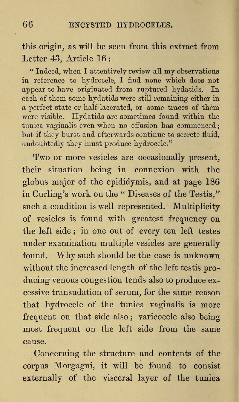 this origin, as will be seen from this extract from Letter 43, Article 16 :  Indeed, when I attentively review all my observations in reference to hydrocele, I find none which does not appear to have originated from ruptured hydatids. In each of them some hydatids were still remaining either in a perfect state or half-lacerated, or some traces of them were visible. Hydatids are sometimes found within the tunica vaginalis even when no effusion has commenced; but if they burst and afterwards continue to secrete fluid, undoubtedly they must produce hydrocele. Two or more vesicles are occasionally present, their situation being in connexion with the globus major of the epididymis, and at page 186 in Curling's work on the  Diseases of the Testis/'' such a condition is well represented. Multiplicity of vesicles is found with greatest frequency on the left side; in one out of every ten left testes under examination multiple vesicles are generally found. Why such should be the case is unknown without the increased length of the left testis pro- ducing venous congestion tends also to produce ex- cessive transudation of serum, for the same reason that hydrocele of the tunica vaginalis is more frequent on that side also; varicocele also being most frequent on the left side from the same cause. Concerning the structure and contents of the corpus Morgagni, it will be found to consist externally of the visceral layer of the tunica