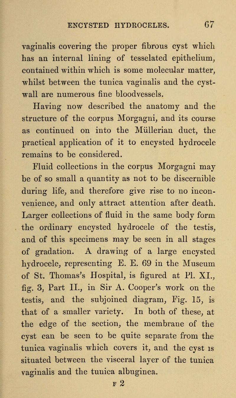 vaginalis covering the proper fibrous cyst which has an internal lining of tesselated epithelium, contained within which is some molecular matter, whilst between the tunica vaginalis and the cyst- wall are numerous fine bloodvessels. Having now described the anatomy and the structure of the corpus Morgagni, and its course as continued on into the Miillerian duct, the practical application of it to encysted hydrocele remains to be considered. Fluid collections in the corpus Morgagni may be of so small a quantity as not to be discernible during life, and therefore give rise to no incon- venience, and only attract attention after death. Larger collections of fluid in the same body form the ordinary encysted hydrocele of the testis, and of this specimens may be seen in all stages of gradation. A drawing of a large encysted hydrocele, representing E. E. 69 in the Museum of St. Thomas's Hospital, is figured at PL XI., fig. 3, Part II., in Sir A. Cooper's work on the testis, and the subjoined diagram, Fig. 15, is that of a smaller variety. In both of these, at the edge of the section, the membrane of the cyst can be seen to be quite separate from the tunica vaginalis which covers it, and the cyst is situated between the visceral layer of the tunica vaginalis and the tunica albuginea. f2