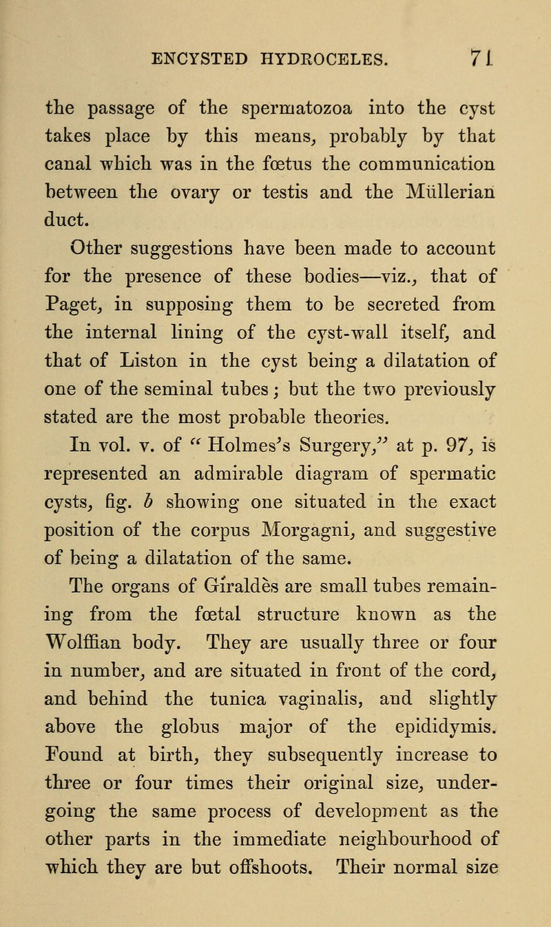 the passage of the spermatozoa into the cyst takes place by this means, probably by that canal which was in the foetus the communication between the ovary or testis and the Mtillerian duct. Other suggestions have been made to account for the presence of these bodies—viz., that of Paget, in supposing them to be secreted from the internal lining of the cyst-wall itself, and that of Liston in the cyst being a dilatation of one of the seminal tubes; but the two previously stated are the most probable theories. In vol. v. of  Holmes's Surgery/' at p. 97, is represented an admirable diagram of spermatic cysts, fig. b showing one situated in the exact position of the corpus Morgagni, and suggestive of being a dilatation of the same. The organs of Giraldes are small tubes remain- ing from the foetal structure known as the Wolffian body. They are usually three or four in number, and are situated in front of the cord, and behind the tunica vaginalis, and slightly above the globus major of the epididymis. Found at birth, they subsequently increase to three or four times their original size, under- going the same process of development as the other parts in the immediate neighbourhood of which they are but offshoots. Their normal size
