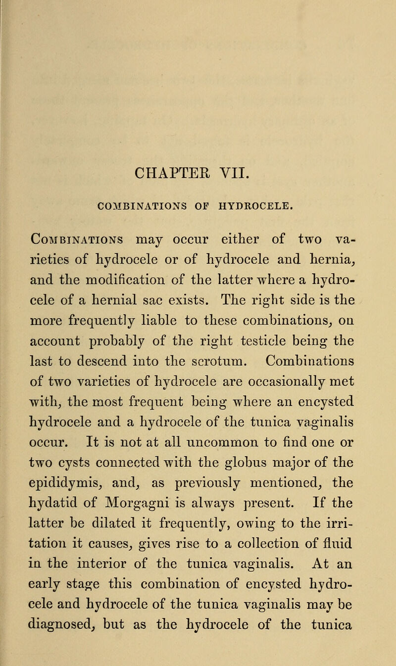 CHAPTER VII. COMBINATIONS OF HYDROCELE. Combinations may occur either of two va- rieties of hydrocele or of hydrocele and hernia, and the modification of the latter where a hydro- cele of a hernial sac exists. The right side is the more frequently liable to these combinations, on account probably of the right testicle being the last to descend into the scrotum. Combinations of two varieties of hydrocele are occasionally met with, the most frequent being where an encysted hydrocele and a hydrocele of the tunica vaginalis occur. It is not at all uncommon to find one or two cysts connected with the globus major of the epididymis, and, as previously mentioned, the hydatid of Morgagni is always present. If the latter be dilated it frequently, owing to the irri- tation it causes, gives rise to a collection of fluid in the interior of the tunica vaginalis. At an early stage this combination of encysted hydro- cele and hydrocele of the tunica vaginalis may be diagnosed, but as the hydrocele of the tunica