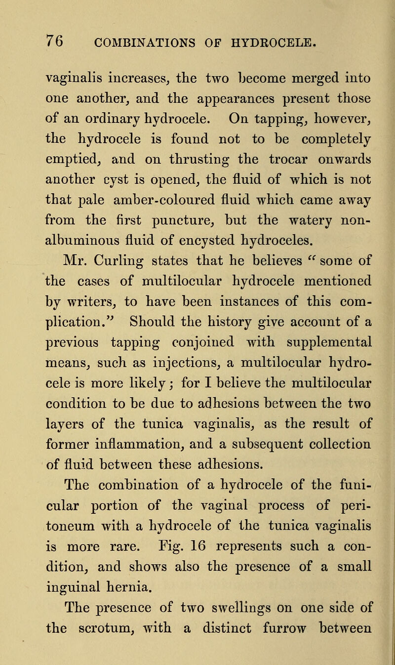 vaginalis increases, the two become merged into one another, and the appearances present those of an ordinary hydrocele. On tapping, however, the hydrocele is found not to be completely emptied, and on thrusting the trocar onwards another cyst is opened, the fluid of which is not that pale amber-coloured fluid which came away from the first puncture, but the watery non- albuminous fluid of encysted hydroceles. Mr. Curling states that he believes  some of the cases of multilocular hydrocele mentioned by writers, to have been instances of this com- plication. Should the history give account of a previous tapping conjoined with supplemental means, such as injections, a multilocular hydro- cele is more likely; for I believe the multilocular condition to be due to adhesions between the two layers of the tunica vaginalis, as the result of former inflammation, and a subsequent collection of fluid between these adhesions. The combination of a hydrocele of the funi- cular portion of the vaginal process of peri- toneum with a hydrocele of the tunica vaginalis is more rare. Fig. 16 represents such a con- dition, and shows also the presence of a small inguinal hernia. The presence of two swellings on one side of the scrotum, with a distinct furrow between