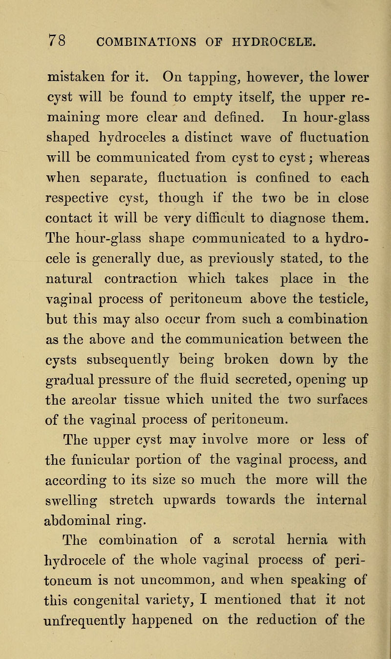 mistaken for it. On tapping, however, the lower cyst will be found to empty itself, the upper re- maining more clear and defined. In hour-glass shaped hydroceles a distinct wave of fluctuation will be communicated from cyst to cyst; whereas when separate, fluctuation is confined to each respective cyst, though if the two be in close contact it will be very difficult to diagnose them. The hour-glass shape communicated to a hydro- cele is generally due, as previously stated, to the natural contraction which takes place in the vaginal process of peritoneum above the testicle, but this may also occur from such a combination as the above and the communication between the cysts subsequently being broken down by the gradual pressure of the fluid secreted, opening up the areolar tissue which united the two surfaces of the vaginal process of peritoneum. The upper cyst may involve more or less of the funicular portion of the vaginal process, and according to its size so much the more will the swelling stretch upwards towards the internal abdominal ring. The combination of a scrotal hernia with hydrocele of the whole vaginal process of peri- toneum is not uncommon, and when speaking of this congenital variety, I mentioned that it not unfrequently happened on the reduction of the