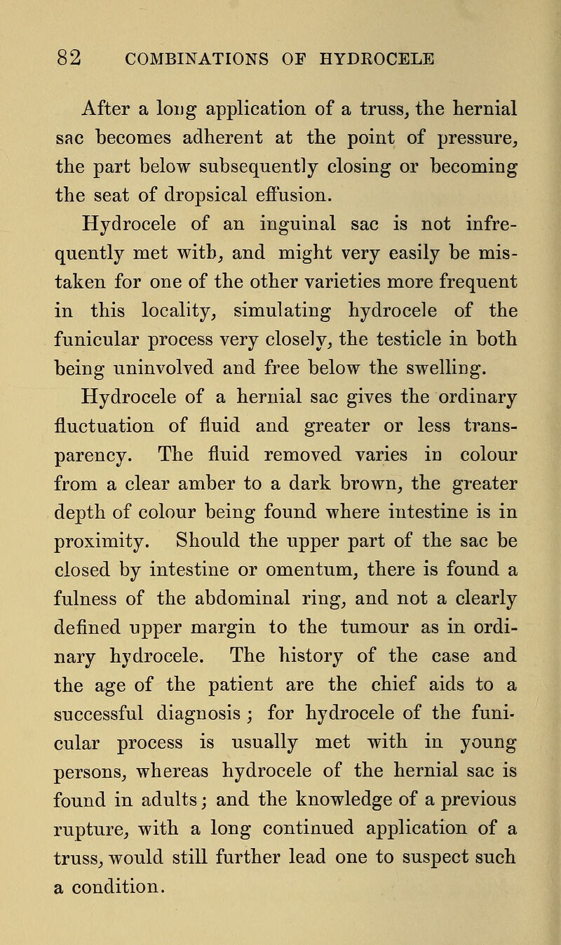 After a long application of a truss, the hernial sac becomes adherent at the point of pressure, the part below subsequently closing or becoming the seat of dropsical effusion. Hydrocele of an inguinal sac is not infre- quently met with, and might very easily be mis- taken for one of the other varieties more frequent in this locality, simulating hydrocele of the funicular process very closely, the testicle in both being uninvolved and free below the swelling. Hydrocele of a hernial sac gives the ordinary fluctuation of fluid and greater or less trans- parency. The fluid removed varies in colour from a clear amber to a dark brown, the greater depth of colour being found where intestine is in proximity. Should the upper part of the sac be closed by intestine or omentum, there is found a fulness of the abdominal ring, and not a clearly defined upper margin to the tumour as in ordi- nary hydrocele. The history of the case and the age of the patient are the chief aids to a successful diagnosis ; for hydrocele of the funi- cular process is usually met with in young persons, whereas hydrocele of the hernial sac is found in adults; and the knowledge of a previous rupture, with a long continued application of a truss, would still further lead one to suspect such a condition.