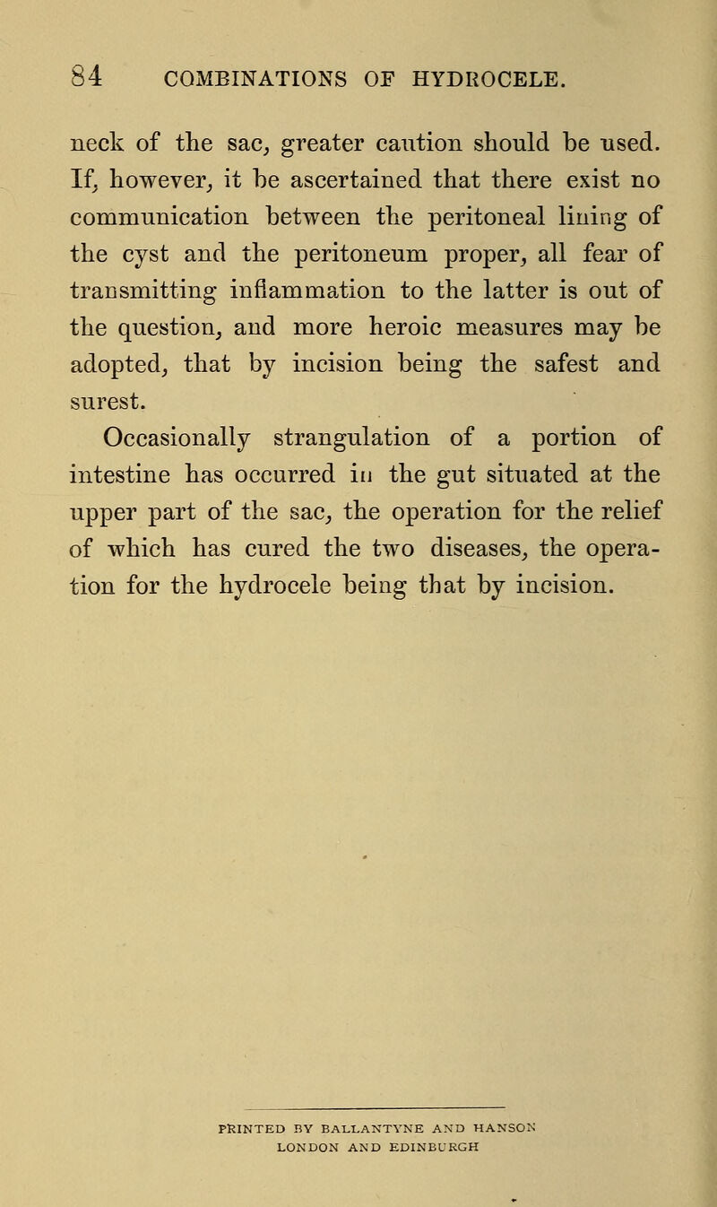 neck of the sac, greater caution should be used. If, however, it he ascertained that there exist no communication between the peritoneal lining of the cyst and the peritoneum proper, all fear of transmitting inflammation to the latter is out of the question, and more heroic measures may be adopted, that by incision being the safest and surest. Occasionally strangulation of a portion of intestine has occurred in the gut situated at the upper part of the sac, the operation for the relief of which has cured the two diseases, the opera- tion for the hydrocele being that by incision. PRINTED BY BALLAKTVNE AND HANSON LONDON AND EDINBURGH