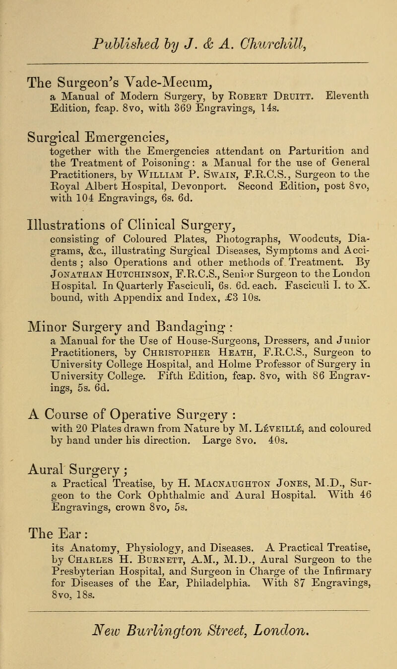 The Surgeon's Vade-Mecum, a Manual of Modern Surgery, by Robert Druitt. Eleventh Edition, fcap. 8vo, with 369 Engravings, 14s. Surgical Emergencies, together with the Emergencies attendant on Parturition and the Treatment of Poisoning: a Manual for the use of General Practitioners, by William P. Swain, F.R.C.S., Surgeon to the Royal Albert Hospital, Devonport. Second Edition, post 8vo, with 104 Engravings, 6s. 6d. Illustrations of Clinical Surgery, consisting of Coloured Plates, Photographs, Woodcuts, Dia- grams, &c, illustrating Surgical Diseases, Symptoms and Acci- dents ; also Operations and other methods of Treatment. By Jonathan Hutchinson, F.R.C.S., Senior Surgeon to the London Hospital. In Quarterly Fasciculi, 6s. 6d. each. Fasciculi I. to X. bound, with Appendix and Index, £3 10s. Minor Surgery and Bandaging : a Manual for the Use of House-Surgeons, Dressers, and Junior Practitioners, by Christopher Heath, F.R.C.S., Surgeon to University College Hospital, and Holme Professor of Surgery in University College. Fifth Edition, fcap. 8vo, with 86 Engrav- ings, 5s. 6d. A Course of Operative Surgery : with 20 Plates drawn from Nature by M. L£vetlle, and coloured by hand under his direction. Large 8vo. 40s. Aural Surgery; a Practical Treatise, by H. Macnaughton Jones, M.D., Sur- geon to the Cork Ophthalmic and Aural Hospital. With 46 Engravings, crown 8vo, 5s. The Ear: its Anatomy, Physiology, and Diseases. A Practical Treatise, by Charles H. Burnett, A.M., M.D., Aural Surgeon to the Presbyterian Hospital, and Surgeon in Charge of the Infirmary for Diseases of the Ear, Philadelphia. With 87 Engravings, 8vo, 18s.