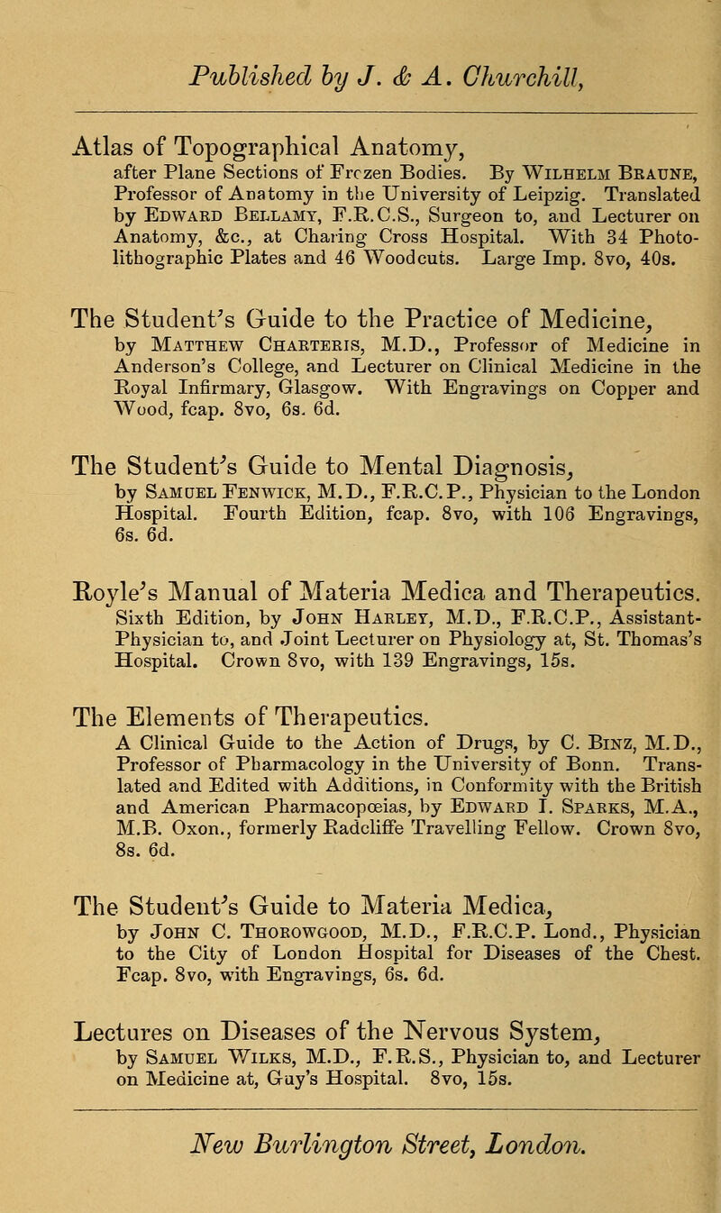 Atlas of Topographical Anatomy, after Plane Sections of Frozen Bodies. By Wilhelm Beaune, Professor of Anatomy in the University of Leipzig. Translated by Edwaed Bellamy, F.R.C.S., Surgeon to, and Lecturer on Anatomy, &c, at Charing Cross Hospital. With 34 Photo- lithographic Plates and 46 Woodcuts. Large Imp. 8vo, 40s. The Student's Guide to the Practice of Medicine, by Matthew Chaeteeis, M.D., Professor of Medicine in Anderson's College, and Lecturer on Clinical Medicine in the Royal Infirmary, Glasgow. With Engravings on Copper and Wood, fcap. 8vo, 6s. 6d. The Student's Guide to Mental Diagnosis, by Samuel Fenwick, M.D., F.R.C.P., Physician to the London Hospital. Fourth Edition, fcap. 8vo, with 106 Engravings, 6s. 6d. RoyiVs Manual of Materia Medica and Therapeutics. Sixth Edition, by John Haeley, M.L\, F.R.C.P., Assistant- Physician to, and Joint Lecturer on Physiology at, St. Thomas's Hospital. Crown 8vo, with 139 Engravings, 15s. The Elements of Therapeutics. A Clinical Guide to the Action of Drugs, by C. Binz, M.D., Professor of Pharmacology in the University of Bonn. Trans- lated and Edited with Additions, in Conformity with the British and American Pharmacopoeias, by Edward I. Spaeks, M.A., M.B. Oxon., formerly Radcliffe Travelling Fellow. Crown 8vo, 8s. 6d. The Student's Guide to Materia Medica, by John C. Thoeowgood, M.D., F.E.C.P. Lond., Physician to the City of London Hospital for Diseases of the Chest. Fcap. 8vo, with Engravings, 6s. 6d. Lectures on Diseases of the Nervous System, by Samuel Wilks, M.D., F.R.S., Physician to, and Lecturer on Medicine at, Guy's Hospital. 8vo, 15s.