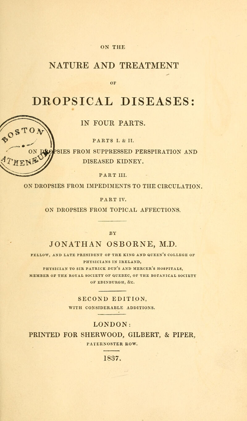 NATURE AND TREATMENT OF DROPSICAL DISEASES: IN FOUR PARTS. PARTS I. & II. SIES FROM SUPPRESSED PERSPIRATION AND DISEASED KIDNEY. PART III. ON DROPSIES FROM IMPEDIMENTS TO THE CIRCULATION. PART IV. ON DROPSIES FROM TOPICAL AFFECTIONS. BY JONATHAN OSBORNE, M.D. FELLOW, AND LATE PRESIDENT OF THE KING AND QUEEN's COLLEGE OF PHYSICIANS IN IRELAND, PHYSICIAN TO SIR PATRICK DUN's AND MERCER's HOSPITALS, MEMBER OF THE ROYAL SOCIETY OF QUEBEC, OF THE BOTANICAL SOCIETY OF EDINBURGH, &C. SECOND EDITION, WITH CONSIDERABLE ADDITIONS. LONDON: PRINTED FOR SHERWOOD, GILBERT, & PIPER, PATERNOSTER ROW. 1837.