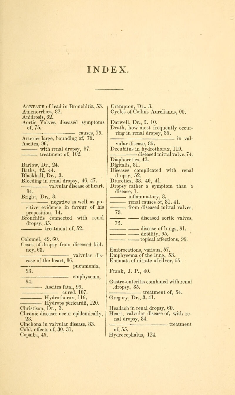 INDEX Acetate of lead in Bronchitis, 53. Amenorrhoea, 82. Anidrosis, 62. Aortic Valves, diseased symptoms of, 75. ■ causes, 79. Arteries large, bounding of, 76. Ascites, 96. . with renal dropsy, 57. treatment of, 102. Barlow, Dr., 24. Baths, 42. 44. Blackhall, Dr., 3. Bleeding in renal dropsy, 46, 47. valvular disease of heart. 84. Bright, Dr., 3. negative as well as po- sitive evidence in favour of his proposition, 14. Bronchitis connected with renal dropsy, 35. treatment of, 52. Calomel, 49.60. Cases of dropsy from diseased kid- ney, 63. • valvular dis- ease of the heart, 86. 93. 94. pneumonia, emphysema. Ascites fatal, 99. cured, 107. Hydrothorax, 116. Hydrops pericardii, 120. <I!hristison, Dr., 3. Chronic diseases occur epidemically, 23. Cinchona in valvular disease, 83. Cold, effects of, 30, 31. Copaiba, 46. Crampton, Dr., 3. Cycles of Ccelius Aurelianus, 00. Darwell, Dr., 5. 10. Death, how most frequently occur- ring in renal dropsy, 36. — in val- vular disease, 85. Decubitus in hydrothorax, 119. diseased mitral valve, 74. Diaphoretics, 42, Digitalis, 81. Diseases complicated with renal dropsy, 52. Diuretics, 33. 40, 41. Dropsy rather a symptom than a e, 1. inflammatory, 3. renal causes of, 31. 41, from diseased mitral valves. 73. 75. diseased aortic valves, disease of lungs, 91. debility, 95. topical affections, 96, Embrocations, various, 57. Emphysema of the limg, 53. Enemata of nitrate of silver, 55. Frank, J. P., 40. Gastro-enteritis combined with renal .dropsy, 35. treatment of, 54. Gregory, Dr., 3. 41. Headach in renal dropsy, 60. Heart, valvular disease of, with re- nal dropsy, 34. . treatment of, 55. Hydrocephalus, 124.