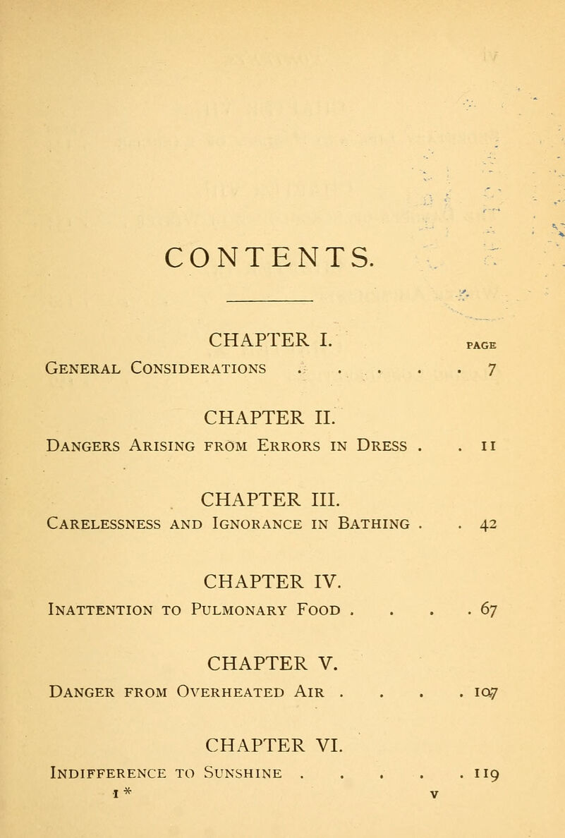 CONTENTS. CHAPTER I. PAGE General Considerations . . . . . 7 CHAPTER 11. Dangers Arising from Errors in Dress . .11 CHAPTER III. Carelessness and Ignorance in Bathing . . 42 CHAPTER IV. Inattention to Pulmonary Food . . . . 6^ CHAPTER V. Danger from Overheated Air .... 107 CHAPTER VI. Indifference to Sunshine 119