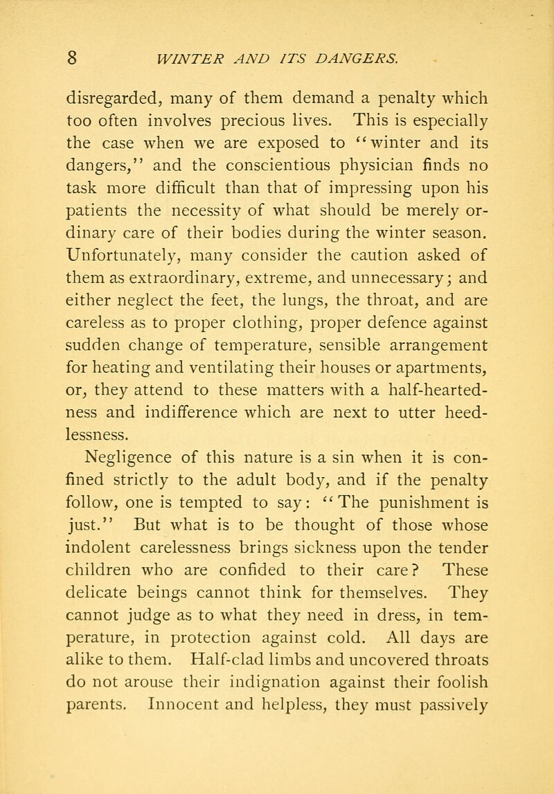 disregarded, many of them demand a penalty which too often involves precious lives. This is especially the case when we are exposed to winter and its dangers, and the conscientious physician finds no task more difficult than that of impressing upon his patients the necessity of what should be merely or- dinary care of their bodies during the winter season. Unfortunately, many consider the caution asked of them as extraordinary, extreme, and unnecessary; and either neglect the feet, the lungs, the throat, and are careless as to proper clothing, proper defence against sudden change of temperature, sensible arrangement for heating and ventilating their houses or apartments, or^ they attend to these matters with a half-hearted- ness and indifference which are next to utter heed- lessness. Negligence of this nature is a sin when it is con- fined strictly to the adult body, and if the penalty follow, one is tempted to say: ''The punishment is just. But what is to be thought of those whose indolent carelessness brings sickness upon the tender children who are confided to their care? These delicate beings cannot think for themselves. They cannot judge as to what they need in dress, in tem- perature, in protection against cold. All days are alike to them. Half-clad limbs and uncovered throats do not arouse their indignation against their foolish parents. Innocent and helpless, they must passively