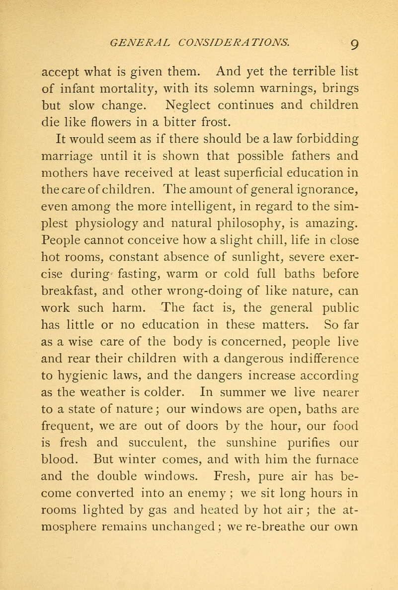 accept what is given them. And yet the terrible list of infant mortality, with its solemn warnings, brings but slow change. Neglect continues and children die like flowers in a bitter frost. It would seem as if there should be a law forbidding marriage until it is shown that possible fathers and mothers have received at least superficial education in the care of children. The amount of general ignorance, even among the more intelligent, in regard to the sim- plest physiology and natural philosophy, is amazing. People cannot conceive how a slight chill, life in close hot rooms, constant absence of sunlight, severe exer- cise during fasting, warm or cold full baths before breakfast, and other wrong-doing of like nature, can work such harm. The fact is, the general public has little or no education in these matters. So far as a wise care of the body is concerned, people live and rear their children with a dangerous indifference to hygienic laws, and the dangers increase according as the weather is colder. In summer we live nearer to a state of nature; our windows are open, baths are frequent, we are out of doors by the hour, our food is fresh and succulent, the sunshine purifies our blood. But winter comes, and with him the furnace and the double windows. Fresh, pure air has be- come converted into an enemy; we sit long hours in rooms lighted by gas and heated by hot air; the at- mosphere remains unchanged ; we re-breathe our own