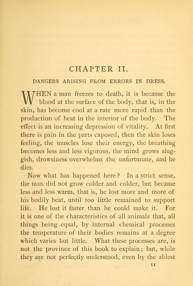 DANGERS ARISING FROM ERRORS IN DRESS. WHEN a man freezes to death, it is because the blood at the surface of the body, that is, in the skin, has become cool at a rate more rapid than the production of heat in the interior of the body. The effect is an increasing depression of vitality. At first there is pain in the parts exposed, then the skin loses feeling, the muscles lose their energy, the breathing becomes less and less vigorous, the mind grows slug- gish, drowsiness overwhelms the unfortunate, and he dies. Now what has happened here ? In a strict sense, the man did not grow colder and colder, but became less and less warm, that is, he lost more and more of his bodily heat, until too little remained to support life. He lost it faster than he could make it. For it is one of the characteristics of all animals that, all things being equal, by internal chemical processes the temperature of their bodies remains at a degree which varies but little. What these processes are, is not the province of this book to explain; but, while they are not perfectly understood, even by the ablest II