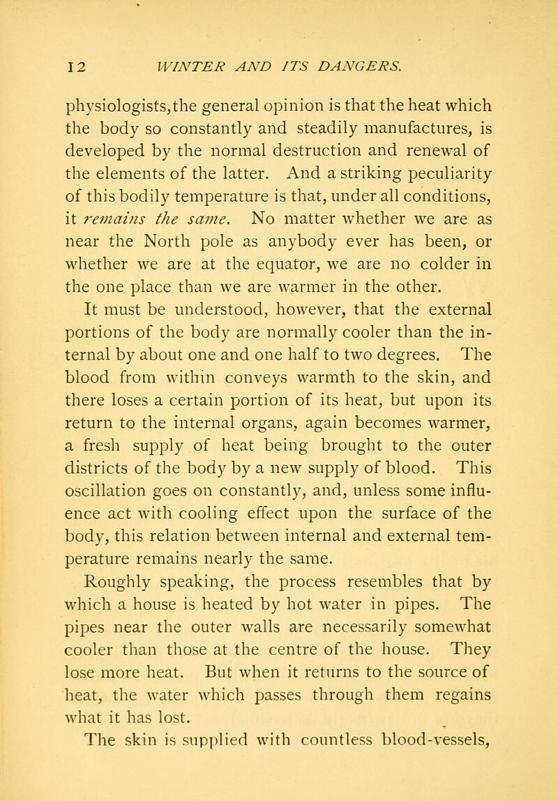 physiologists,the general opinion is that the heat which the body so constantly and steadily manufactures, is developed by the normal destruction and renewal of the elements of the latter. And a striking peculiarity of this bodily temperature is that, under all conditions, it remaifis the same. No matter v/hether we are as near the North pole as anybody ever has been, or whether we are at the equator, we are no colder in the one place than we are warmer in the other. It must be understood, however, that the external portions of the body are normally cooler than the in- ternal by about one and one half to two degrees. The blood from withm conveys warmth to the skin, and there loses a certain portion of its heat, but upon its return to the internal organs, again becomes warmer, a fresh supply of heat being brought to the outer districts of the body by a new supply of blood. This oscillation goes on constantly, and, unless some influ- ence act with cooling effect upon the surface of the body, this relation between internal and external tem- perature remains nearly the same. Roughly speaking, the process resembles that by which a house is heated by hot water in pipes. The pipes near the outer walls are necessarily somewhat cooler than those at the centre of the house. They lose more heat. But when it returns to the source of heat, the water which passes through them regains what it has lost. The skin is supplied with countless blood-vessels.