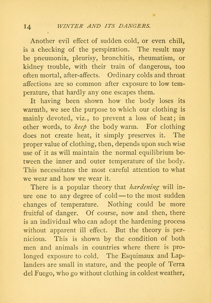 Another evil effect of sudden cold, or even chill, is a checking of the perspiration. The result may- be pneumonia, pleurisy, bronchitis, rheumatism, or kidney trouble, with their train of dangerous, too often mortal, after-affects. Ordinary colds and throat affections are so common after exposure to low tem- perature, that hardly any one escapes them. It having been shown how the body loses its warmth, we see the purpose to which our clothing is mainly devoted, viz., to prevent a loss of heat; in other words, to keep the body warm. For clothing does not create heat, it simply preserves it. The proper value of clothing, then, depends upon such wise use of it as will maintain the normal equilibrium be- tween the inner and outer temperature of the body. This necessitates the most careful attention to what we wear and how we wear it. There is a popular theory that hardening will in- ure one to any degree of cold — to the most sudden changes of temperature. Nothing could be more fruitful of danger. Of course, now and then, there is an individual who can adopt the hardening process without apparent ill effect. But the theory is per- nicious. This is shown by the condition of both men and animals in countries where there is pro- longed exposure to cold. The Esquimaux and Lap- landers are small in stature, and the people of Terra del Fuego, who go without clothing in coldest weather,