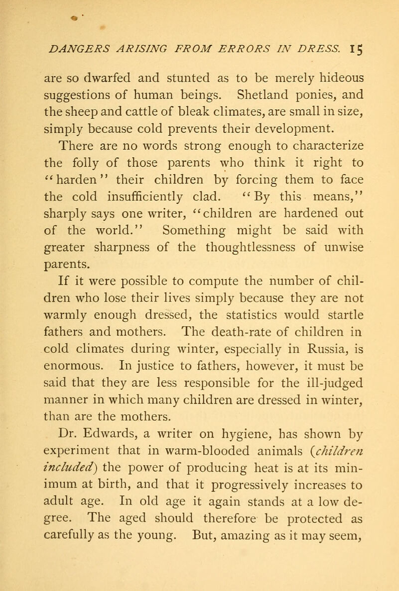 are so dwarfed and stunted as to be merely hideous suggestions of human beings. Shetland ponies, and the sheep and cattle of bleak climates, are small in size, simply because cold prevents their development. There are no words strong enough to characterize the folly of those parents who think it right to *'harden their children by forcing them to face the cold insufficiently clad. ''By this means, sharply says one writer, ''children are hardened out of the world. Something might be said with greater sharpness of the thoughtlessness of unwise parents. If it were possible to compute the number of chil- dren who lose their lives simply because they are not warmly enough dressed, the statistics would startle fathers and mothers. The death-rate of children in cold climates during winter, especially in Russia, is enormous. In justice to fathers, however, it must be said that they are less responsible for the ill-judged manner in which many children are dressed in winter, than are the mothers. Dr. Edwards, a writer on hygiene, has shown by experiment that in warm-blooded animals {children included) the power of producing heat is at its min- imum at birth, and that it progressively increases to adult age. In old age it again stands at a low de- gree. The aged should therefore be protected as carefully as the young. But, amazing as it may seem.