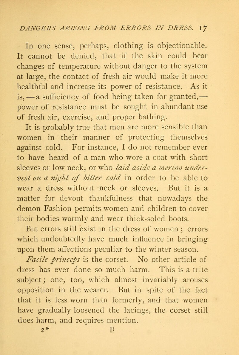 In one sense, perhaps, clothing is objectionable. It cannot be denied, that if the skin could bear changes of temperature without danger to the system at large, the contact of fresh air would make it more healthful and increase its power of resistance. As it is,—a sufficiency of food being taken for granted,— power of resistance must be sought in abundant use of fresh air, exercise, and proper bathing. It is probably true that men are more sensible than women in their manner of protecting themselves against cold. For instance, I do not remember ever to have heard of a man who wore a coat with short sleeves or low neck, or who laid aside a merino under- vest on a night of bitter cold in order to be able to wear a dress without neck or sleeves. But it is a matter for devout thankfulness that nowadays the demon Fashion permits women and children to cover their bodies warmly and wear thick-soled boots. But errors still exist in the dress of women; errors which undoubtedly have much influence in bringing upon them affections peculiar to the winter season. Facile princeps is the corset. No other article of dress has ever done so much harm. This is a trite subject; one, too, which almost invariably arouses opposition in the wearer. But in spite of the fact that it is less worn than formerly, and that women have gradually loosened the lacings, the corset still does harm, and requires mention. 2* B