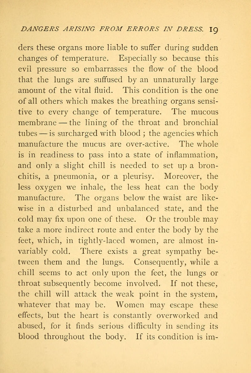 ders these organs more liable to suffer during sudden changes of temperature. Especially so because this evil pressure so embarrasses the flow of the blood that the lungs are suffused by an unnaturally large amount of the vital fluid. This condition is the one of all others which makes the breathing organs sensi- tive to every change of temperature. The mucous membrane — the lining of the throat and bronchial tubes — is surcharged with blood; the agencies which manufacture the mucus are over-active. The whole is in readiness to pass into a state of inflammation, and only a slight chill is needed to set up a bron- chitis, a pneumonia, or a pleurisy. Moreover, the less oxygen we inhale, the less heat can the body manufacture. The organs below the waist are like- wise in a disturbed and unbalanced state, and the cold may fix upon one of these. Or the trouble may take a more indirect route and enter the body b}^ the feet, which, in tightly-laced women, are almost in- variably cold. There exists a great sympathy be- tween them and the lungs. Consequently, while a chill seems to act only upon the feet, the lungs or throat subsequently become involved. If not these, the chill will attack the weak point in the system, whatever that may be. Women may escape these effects, but the heart is constantly overworked and abused, for it finds serious difficulty in sending its blood throughout the body. If its condition is im-