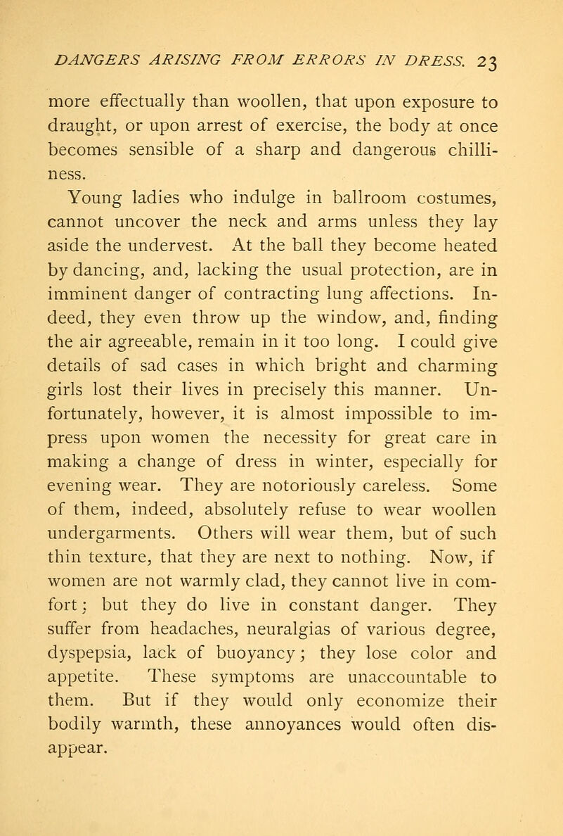 more effectually than woollen, that upon exposure to draught, or upon arrest of exercise, the body at once becomes sensible of a sharp and dangerous chilli- ness. Young ladies who indulge in ballroom costumes, cannot uncover the neck and arms unless they lay aside the undervest. At the ball they become heated by dancing, and, lacking the usual protection, are in imminent danger of contracting lung affections. In- deed, they even throw up the window, and, finding the air agreeable, remain in it too long. I could give details of sad cases in which bright and charming girls lost their lives in precisely this manner. Un- fortunately, however, it is almost impossible to im- press upon women the necessity for great care in making a change of dress in winter, especially for evening wear. They are notoriously careless. Some of them, indeed, absolutely refuse to wear woollen undergarments. Others will wear them, but of such thin texture, that they are next to nothing. Now, if women are not warmly clad, they cannot live in com- fort : but they do live in constant danger. They suffer from headaches, neuralgias of various degree, dyspepsia, lack of buoyancy; they lose color and appetite. These symptoms are unaccountable to them. But if they would only economize their bodily warmth, these annoyances would often dis- appear.