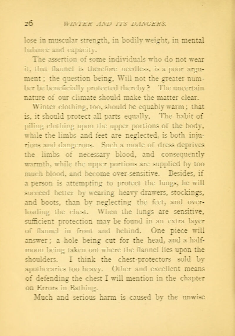 lose in iniKcnlar strength, in bodilT weis^h:. :z - 7 .::/- Ixilaiice and capacity. Tbe assertion of some individuals who do not wt3i i:, iliat flannel is therefore needless, is a p\x»r argu- ment ; the question being. Will not the greater nnm- ber be beneficiallT protected thereby ? The uncertain nature of onr climate should make the matter clear. Winter c!ct!iirig. '?? Fzc«ildbe eq'j^bly warm: that is, it should ir::r;: :. ' uts eqc^Iv. The habit of piling dothzr 17 :z ihe upper p :r: ins :: zzt : ; iy, while the lizi: f zn i feet are n^iected, is both inju- rioiK and cir^eriMS. Suchamcfe ::' i~t?5 f ttt: e? the lirz; :: etr:;' h'rrf. ini : ::.5r:iez.:iy waxmfli. M—r : r : ^r ^:r:::i.£ ir± s'lz^-.ri ly too much blood, ani le: :me oTer-sensiriTe. ^esi^esj if i rerri. 5 attem^Tir^ ::> protairt the lungs, he will si::eei :e—er by we=nz^ he ivy drawers, stockings, izi ::::= rhzn by r.rr'eirlzr the feetj and over- l::i_i.^ '.'-.- -_'-e?i. ^fhien z'r.t hirrs are sensiiire, >^r^r'^- - -ir.Teiii^n may he ::i~i :~ 3ji extra layer of flannel in front and zer.hif.. Oze piece will answer; a hole leinr ci: ::r :he heii. azl = hili- moon being t£.£r~ : it \^~t t.r r.ir.r.r. -r: -1 jh idc sbouldeis. I :\ h :f:t i^e£:-er:;t:::rf £:ld by apothecaries : t: . Other and excehe: nieir.s cf iefer i . t te: I will mentic hr h; :er on Err: 1 V:: : . h;r:M i? :iusei by tre 1-