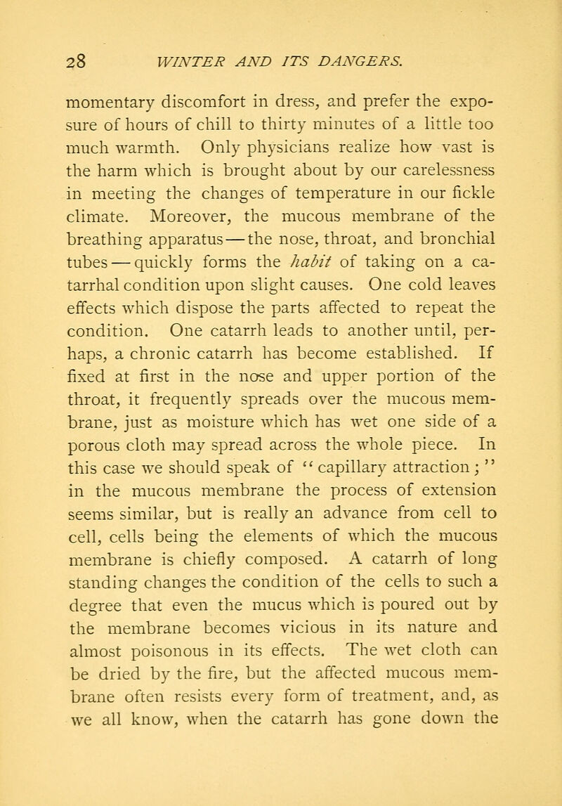 momentary discomfort in dress, and prefer the expo- sure of hours of chill to thirty minutes of a little too much warmth. Only physicians realize how vast is the harm which is brought about by our carelessness in meeting the changes of temperature in our fickle climate. Moreover, the mucous membrane of the breathing apparatus — the nose, throat, and bronchial tubes — quickly forms the habit of taking on a ca- tarrhal condition upon slight causes. One cold leaves effects which dispose the parts affected to repeat the condition. One catarrh leads to another until, per- haps, a chronic catarrh has become established. If fixed at first in the nose and upper portion of the throat, it frequently spreads over the mucous mem- brane, just as moisture which has wet one side of a porous cloth may spread across the whole piece. In this case we should speak of '' capillary attraction;  in the mucous membrane the process of extension seems similar, but is really an advance from cell to cell, cells being the elements of which the mucous membrane is chiefly composed. A catarrh of long standing changes the condition of the cells to such a degree that even the mucus which is poured out by the membrane becomes vicious in its nature and almost poisonous in its effects. The wet cloth can be dried by the fire, but the affected mucous mem- brane often resists every form of treatment, and, as we all know, when the catarrh has gone down the