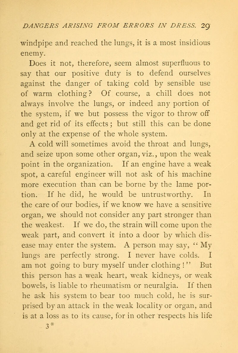 windpipe and reached the lungs, it is a most insidious enemy. Does it not, therefore, seem almost superfluous to say that our positive duty is to defend ourselves against the danger of taking cold by sensible use of warm clothing? Of course, a chill does not always involve the lungs, or indeed any portion of the system, if we but possess the vigor to throw off and get rid of its effects; but still this can be done only at the expense of the whole system. A cold will sometimes avoid the throat and lungs, and seize upon some other organ, viz., upon the weak point in the organization. If an engine have a weak spot, a careful engineer will not ask of his machine more execution than can be borne by the lame por- tion. If he did, he would be untrustworthy. In the care of our bodies, if we know we have a sensitive organ, we should not consider any part stronger than the weakest. If we do, the strain will come upon the weak part, and convert it into a door by which dis- ease may enter the system. A person may say,  My lungs are perfectly strong. I never have colds. I am not going to bury myself under clothing !  But this person has a weak heart, weak kidneys, or weak bowels, is liable to rheumatism or neuralgia. If then he ask his system to bear too much cold, he is sur- prised by an attack in the weak locality or organ, and is at a loss as to its cause, for in other respects his life