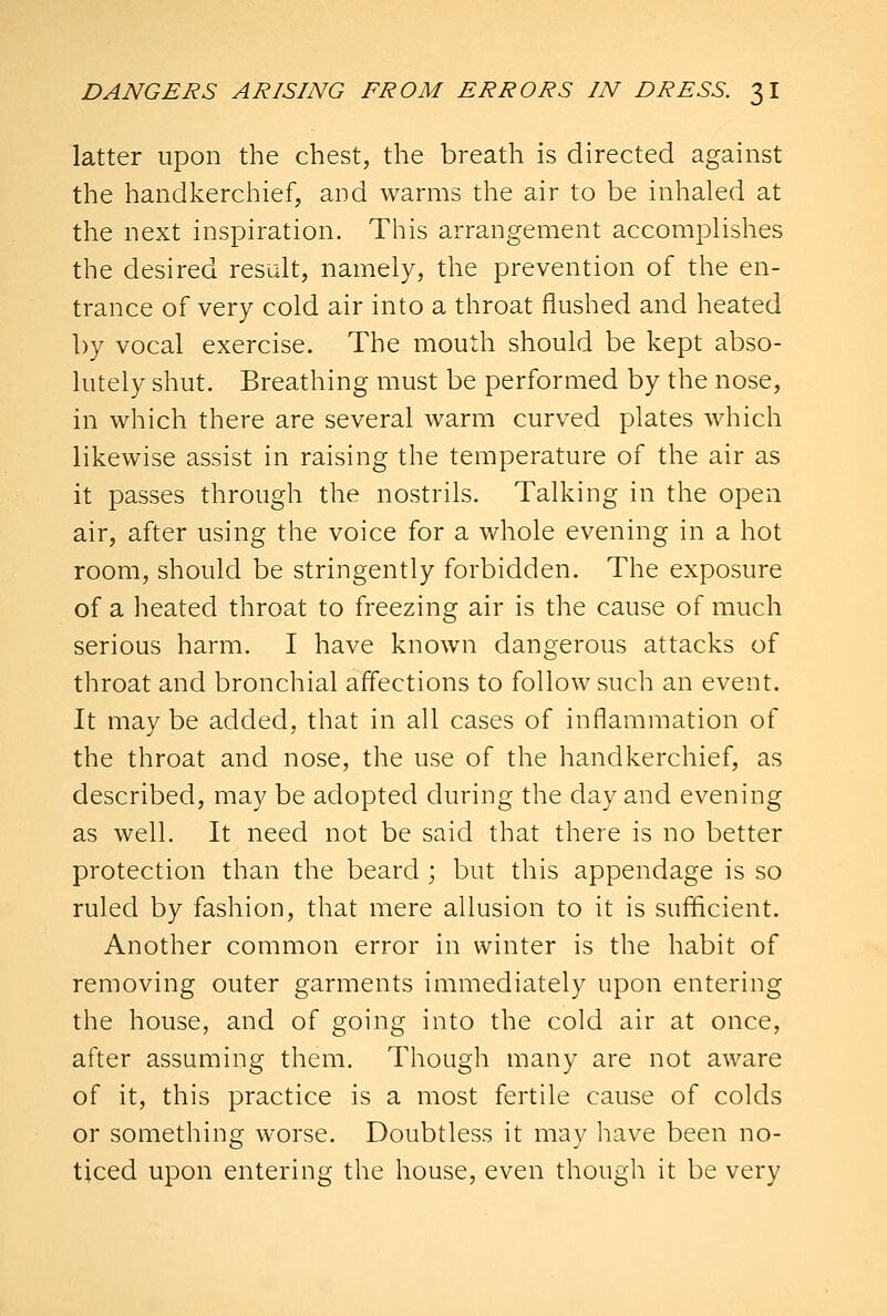 latter upon the chest, the breath is directed against the handkerchief, and warms the air to be inhaled at the next inspiration. This arrangement accomplishes the desired result, namely, the prevention of the en- trance of very cold air into a throat flushed and heated by vocal exercise. The mouth should be kept abso- lutely shut. Breathing must be performed by the nose, in which there are several warm curved plates which likewise assist in raising the temperature of the air as it passes through the nostrils. Talking in the open air, after using the voice for a whole evening in a hot room, should be stringently forbidden. The exposure of a heated throat to freezing air is the cause of much serious harm. I have known dangerous attacks of throat and bronchial affections to follow such an event. It may be added, that in all cases of inflammation of the throat and nose, the use of the handkerchief, as described, may be adopted during the day and evening as well. It need not be said that there is no better protection than the beard ; but this appendage is so ruled by fashion, that mere allusion to it is sufiflcient. Another common error in winter is the habit of removing outer garments immediately upon entering the house, and of going into the cold air at once, after assuming them. Though many are not aware of it, this practice is a most fertile cause of colds or something worse. Doubtless it may have been no- ticed upon entering the house, even though it be very