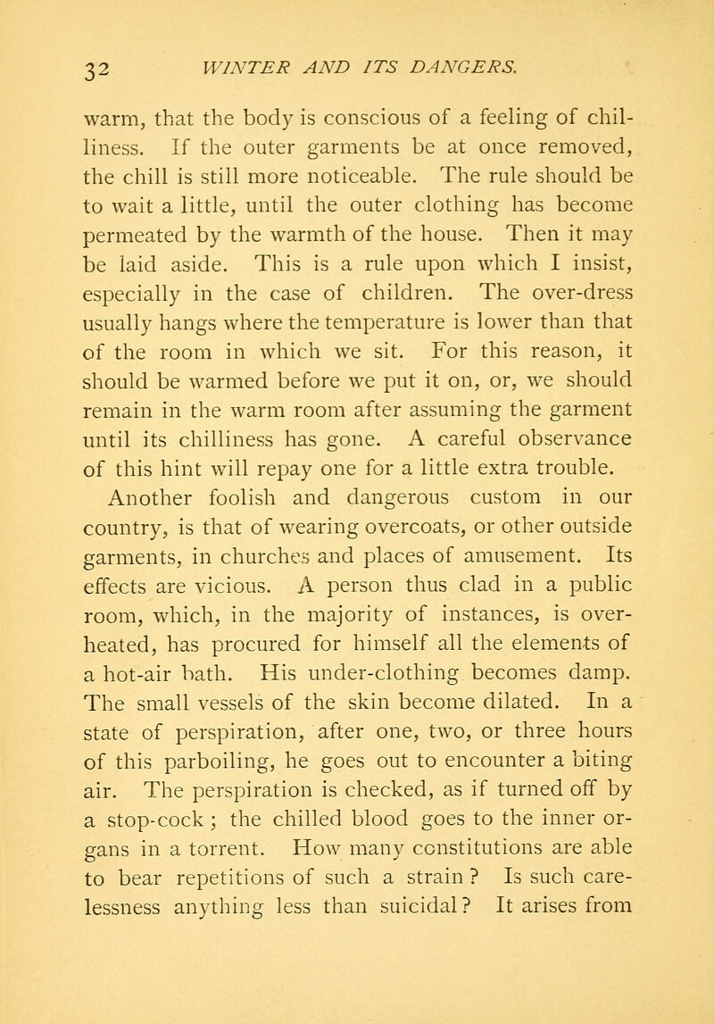 warm, that the body is conscious of a feeling of chil- liness. If the outer garments be at once removed, the chill is still more noticeable. The rule should be to wait a little, until the outer clothing has become permeated by the warmth of the house. Then it may be laid aside. This is a rule upon which I insist, especially in the case of children. The over-dress usually hangs where the temperature is lower than that of the room in which we sit. For this reason, it should be warmed before we put it on, or, we should remain in the warm room after assuming the garment until its chilliness has gone. A careful observance of this hint will repay one for a little extra trouble. Another foolish and dangerous custom in our country, is that of wearing overcoats, or other outside garments, in churches and places of amusement. Its effects are vicious. A person thus clad in a public room, which, in the majority of instances, is over- heated, has procured for himself all the elements of a hot-air bath. His under-clothing becomes damp. The small vessels of the skin become dilated. In a state of perspiration, after one, two, or three hours of this parboiling, he goes out to encounter a biting air. The perspiration is checked, as if turned off by a stop-cock; the chilled blood goes to the inner or- gans in a torrent. How many constitutions are able to bear repetitions of such a strain ? Is such care- lessness anything less than suicidal? It arises from
