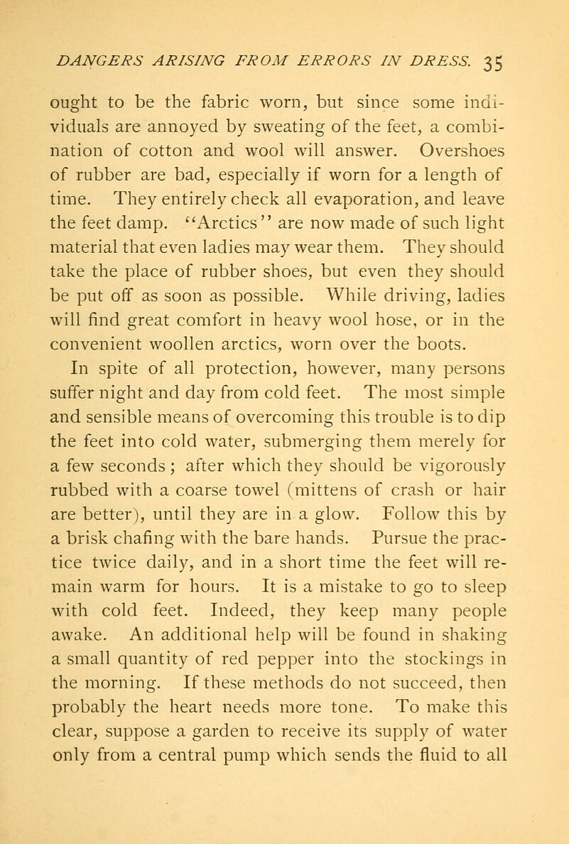 ought to be the fabric worn, but since some indi- viduals are annoyed by sweating of the feet, a combi- nation of cotton and wool will answer. Overshoes of rubber are bad, especially if worn for a length of time. They entirely check all evaporation, and leave the feet damp. Arctics  are now made of such light material that even ladies may wear them. They should take the place of rubber shoes, but even they should be put off as soon as possible. While driving, ladies will find great comfort in heavy wool hose, or in the convenient woollen arctics, worn over the boots. In spite of all protection, however, many persons suffer night and day from cold feet. The most simple and sensible means of overcoming this trouble is to dip the feet into cold water, submerging them merely for a few seconds; after which they should be vigorously rubbed with a coarse towel (mittens of crash or hair are better), until they are in a glow. Follow this by a brisk chafing with the bare hands. Pursue the prac- tice twice daily, and in a short time the feet will re- main warm for hours. It is a mistake to go to sleep with cold feet. Indeed, they keep many people awake. An additional help will be found in shaking a small quantity of red pepper into the stockings in the morning. If these methods do not succeed, then probably the heart needs more tone. To make this clear, suppose a garden to receive its supply of water only from a central pump which sends the fluid to all