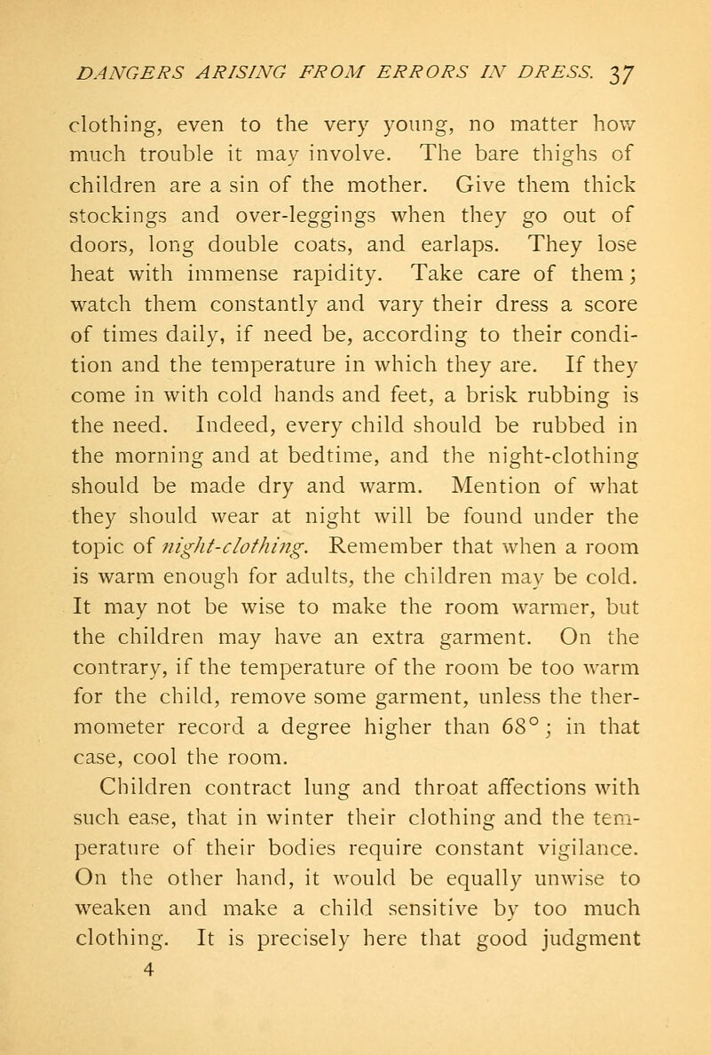 clothing, even to the very young, no matter how much trouble it may involve. The bare thighs of children are a sin of the mother. Give them thick stockings and over-leggings when they go out of doors, long double coats, and earlaps. They lose heat with immense rapidity. Take care of them; watch them constantly and vary their dress a score of times daily, if need be, according to their condi- tion and the temperature in which they are. If they come in with cold hands and feet, a brisk rubbing is the need. Indeed, every child should be rubbed in the morning and at bedtime, and the night-clothing should be made dry and warm. Mention of what they should wear at night will be found under the topic of night-clothi?ig. Remember that when a room is warm enough for adults, the children may be cold. It may not be wise to make the room warmer, but the children may have an extra garment. On the contrary, if the temperature of the room be too warm for the child, remove some garment, unless the ther- mometer record a degree higher than d^^ ) in that case, cool the room. Children contract lung and throat affections with such ease, that in winter their clothing and the tem- perature of their bodies require constant vigilance. On the other hand, it would be equally unwise to weaken and make a child sensitive by too much clothing. It is precisely here that good judgment 4